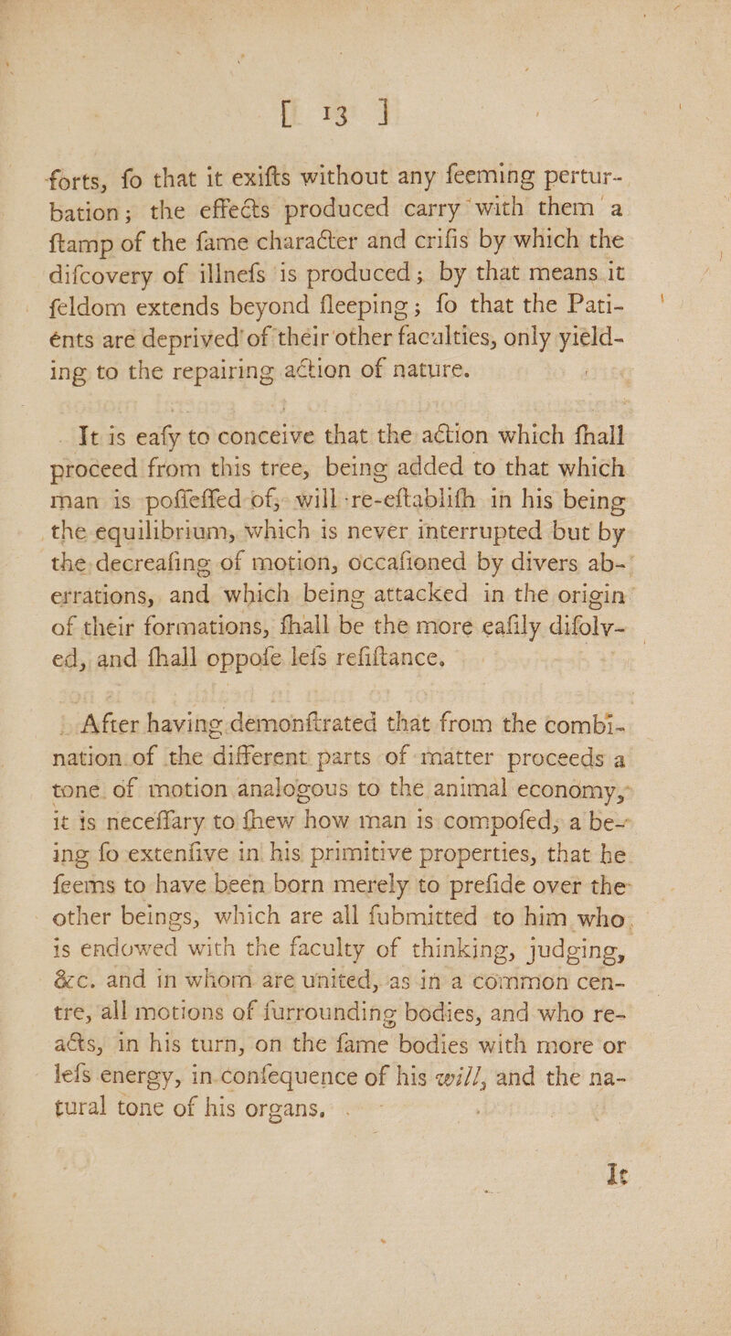 iow forts, fo that it exifts without any feeming pertur- bation; the effects produced carry with them a ftamp of the fame character and crifis by which the difcovery of illnefs is produced; by that means it feldom extends beyond fleeping ; fo that the Pati- énts are deprived of their other Ranters only yield- ing to the repairing action of nature. It is eafy to conceive that the action which fhall proceed from this tree, being added to that which man is pofieffed-of, will -re-eftablifh 1n his being the equilibrium, which is never interrupted but by the decreafing of motion, occafioned by divers ab-' errations, and which being attacked in the origin: of their formations, fhall ise the more eafily Gols. ed, and thall oppofe lefs refiftance, . _ After having demonftrated that from the combi- nation of the different parts of matter proceeds a tone. of motion analogous to the animal economy, it is neceffary to {hew how man ts compofed, a be~ ing fo-extenfive in his primitive properties, that he. feems to have been born merely to prefide over the other beings, which are all fubmitted to him who. is endowed with the faculty of thinking, judging, &c. and in whom are united, as in a common cen- tre, all motions of furrounding bodies, and who re- acts, in his turn, on the fame bodies with more or lels energy, in.confequence of his wi//, and the na- tural tone of his organs. It