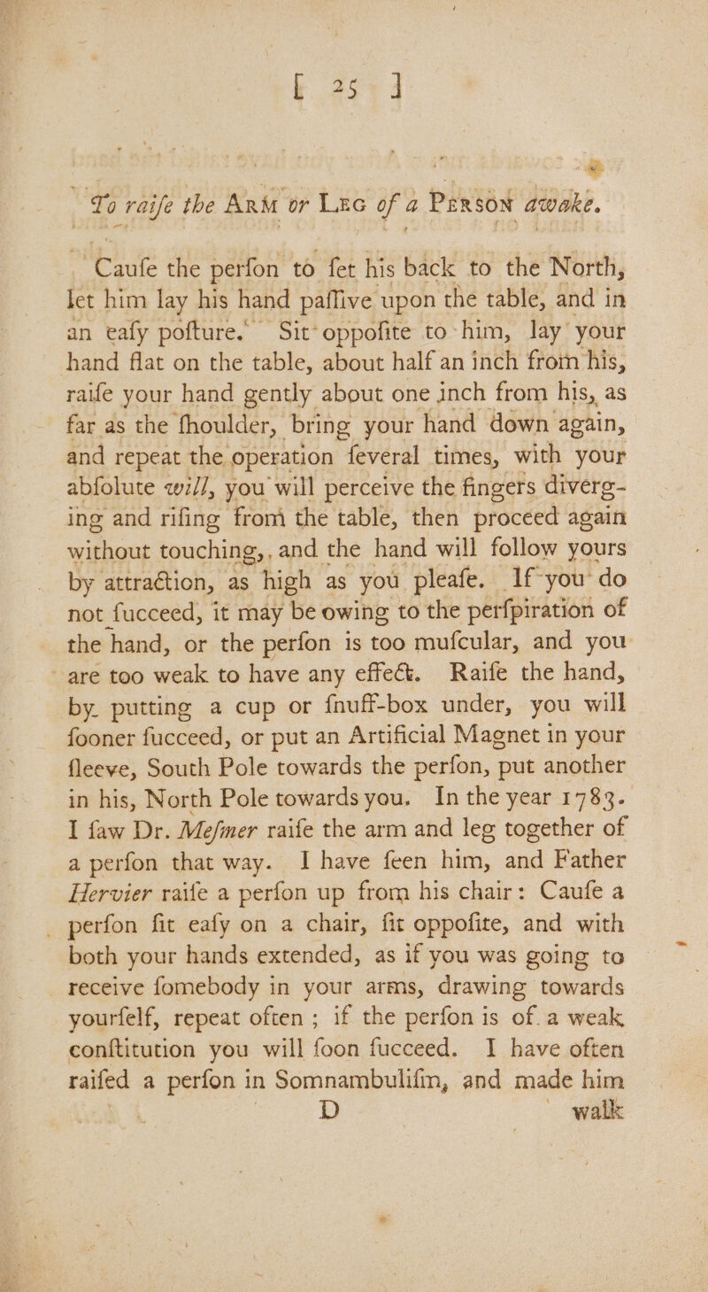 fi 0 raife the ARM or Pies ie a PERSON awake. 2 the perfon to fet his back to the North, fet him lay his hand paflive upon the table, and in an eafy pofture. Sit* oppofite to him, lay’ your hand flat on the table, about half an inch frorn his, raife your hand gently about one inch from his, as far as the fhoulder, | bring your hand down again, and repeat the operation feveral times, with your abfolute qwi//, you will perceive the fingers diverg- ing and rifing from the table, then proceed again without touching, , and the hand will follow yours by attraction, as high as you pleafe. Ifyou’ do not fucceed, it may be owing to the perfpiration of the hand, or the perfon is too mufcular, and you are too weak to have any effect. Raife the hand, by. putting a cup or fnuff-box under, you will fooner fucceed, or put an Artificial Magnet in your fleeve, South Pole towards the perfon, put another in his, North Pole towards you. In the year 1783. I faw Dr. Me/mer raife the arm and leg together of a perfon that way. I have feen him, and Father Hervier raife a perfon up from his chair: Caufe a _ perfon fit eafy on a chair, fit oppofite, and with both your hands extended, as if you was going to receive fomebody in your arms, drawing towards yourfelf, repeat often ; if the perfon is of. a weak conttitution you will foon fucceed. I have often raifed a perfon i in Somnambulifn, and made him walk