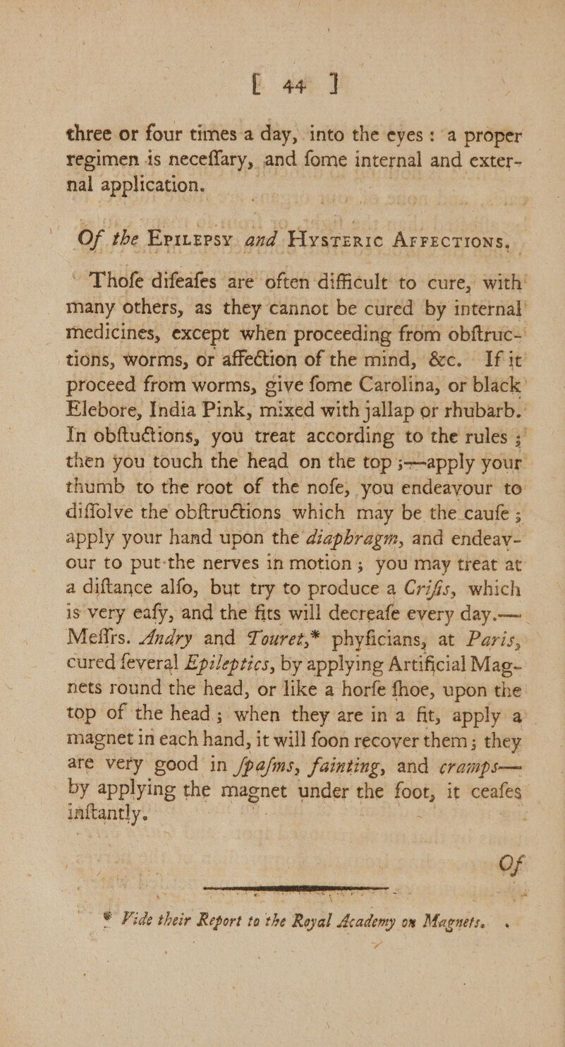 three or four times a day, into the eyes: a proper regimen is neceffary, and fome internal and exter- nal application. 7 Of the Eprtersy and Hysteric AFFECTIONS, - Thofe diteales are often difficult to cure, with’ many others, as they cannot be cured by internal’ medicines, except when proceeding from obftruc- tions, worms, or affection of the mind, &c. If it proceed from worms, give fome Carolina, or black Elebore, India Pink, mixed with jallap or rhubarb. In obftuétions, you treat according to the rules ; then you touch the head on the top ;—apply your thumb to the root of the nofe, you endeayour to diffolve the obftruétions which may be the caufe ; apply your hand upon the diaphragm, and endeav- our to put-the nerves in motion; you may treat at a diftance alfo, but try to produce a Crifis, which is very eafy, and the fits will decreafe every day.—_ Mefirs. Andry and Touret,* phyficians, at Paris, cured feveral Ep:leptics, by applying Artificial Mag- nets round the head, or like a horfe {hoe, upon the top of the head; when they are in a fit, apply a magnet in each hand, it will foon recoyer them; they are very good in /pa/ms, fainting, and cramp s— by applying the magnet under t the foot, it ceafes inftantly. 7 © Fide their Report to the Reyal Academy ox Maenets.. ~y?
