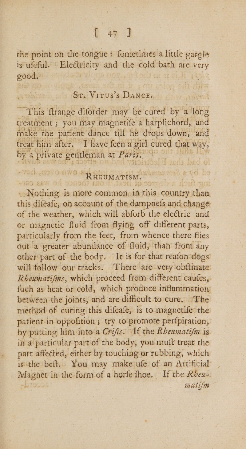 the point oh the tongue: fometimes a little garole is ufeful. ‘ Electricity and the cold bath are very good, | . St. ViTus’s Dance. ~ This ftrange diforder may be cured” ‘by a 1 long treatinent ; ; you may maenetife a harpfichord, wkd make the patient dance “till he drops down, and | treat ‘him after. I have feena girl, cured that way, by’ a - private gentleman at Paris.’ ee ee A “Rakomarisw. chbeebinne is more common, in eke country than: a aiGieh on account of the dampnefs and. change of the weather, which will abforb the electric and or magnetic fluid from flying off different parts, particularly 1 from the feet, from whence there flies out a greater abundance of fluid, than from any other‘part of the body. It is for that reafon dogs’ will follow our tracks. There are very obftinate Rheumatifms, which proceed from different caufes, fuch as heat or cold, which produce inflammation: between the joints, and are difficult to cure. The method of curing this difeafe, is to magnetife: the patient in oppofition s ; try to promote perfpiration, by putting him into a Cris. “Af the Rheumatifm is in a particular part of the body, you muft treat the part affected, either by touching or rubbing, which is the beft.. You may make ufe of an Artificial Magnet in the form of a horfethoe. If the Rheu-. mati/me