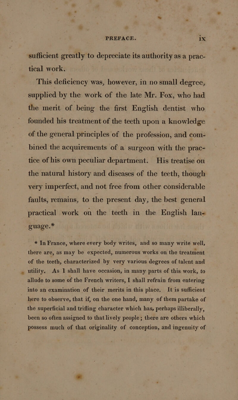 ‘sufficient greatly to depreciate its authority as a prac- tical work. This deficiency was, however, in no small degree, _ supplied by the work of the late Mr. Fox, who had the merit of being the first English dentist who founded his treatment of the teeth upon a knowledge of the general principles of the profession, and com- bined the acquirements of a surgeon with the prac- tice of his own peculiar department. His treatise on the natural history and diseases of the teeth, though very imperfect, and not free from other considerable faults, remains, to the present day, the best general practical work on the teeth in the English lan- guage.* * In France, where every body writes, and so many write well, there are, as may be expected, numerous works on the treatment of the teeth, characterized by very various degrees of talent and utility. As 1 shall have occasion, in many parts of this work, to allude to some of the French writers, I shall refrain from entering into an examination of their. merits in this place, It is sufficient here to observe, that if, on the one hand, many of them partake of the superficial and trifling character which has, perhaps illiberally, been so often assigned to that lively people; there are others which possess much of that originality of conception, and ingenuity of