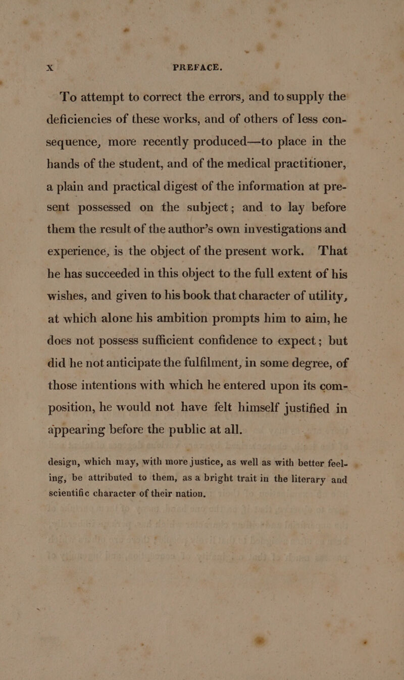 To attempt to correct the errors, and to supply the deficiencies of these works, and of others of less con- sequence, more recently produced—to place in the hands of the student, and of the medical practitioner, a plain and practical digest of the information at pre- sent possessed on the subject; and to lay before them the result of the author’s own investigations and experience, is the object of the present work. ‘That he has succeeded in this object to the full extent of his wishes, and given to his book that character of utility, at which alone his ambition prompts him to aim, he does not possess sufficient confidence to expect; but did he not anticipate the fulfilment, in some degree, of those intentions with which he entered upon its com- position, he would not have felt himself justified in appearing before the public at all. design, which may, with ane justice, as well as with better feel- ing, be attributed to them, asa bright trait in the literary and scientific character of their nation. &gt;