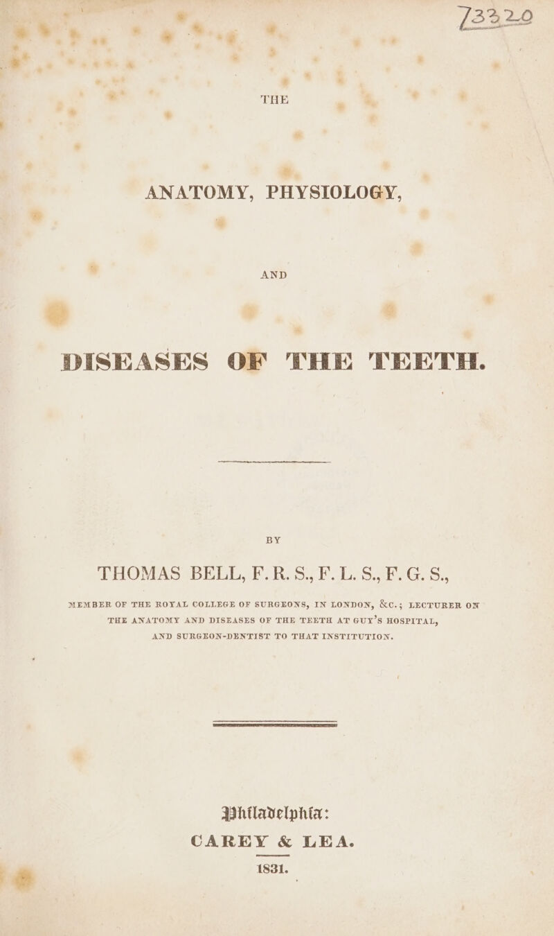 ose. * &amp; Peg * — 3 * . . «&amp; . . . K | | bg THE . . : ' . &amp; ANATOMY, PHYSIOLOGY, w AND DISEASES OF THE TEETH. BY THOMAS BELL, F.R.S., F.L.S., F.G.S., MEMBER OF THE ROYAL COLLEGE OF SURGEONS, IN LONDON, &amp;e.; LECTURER OW THE ANATOMY AND DISEASES OF THE TEETH AT GUY’S HOSPITAL, AND SURGEON-DENTIST TO THAT INSTITUTION. Ashtladelphta: CAREY &amp; LEA. 1831.