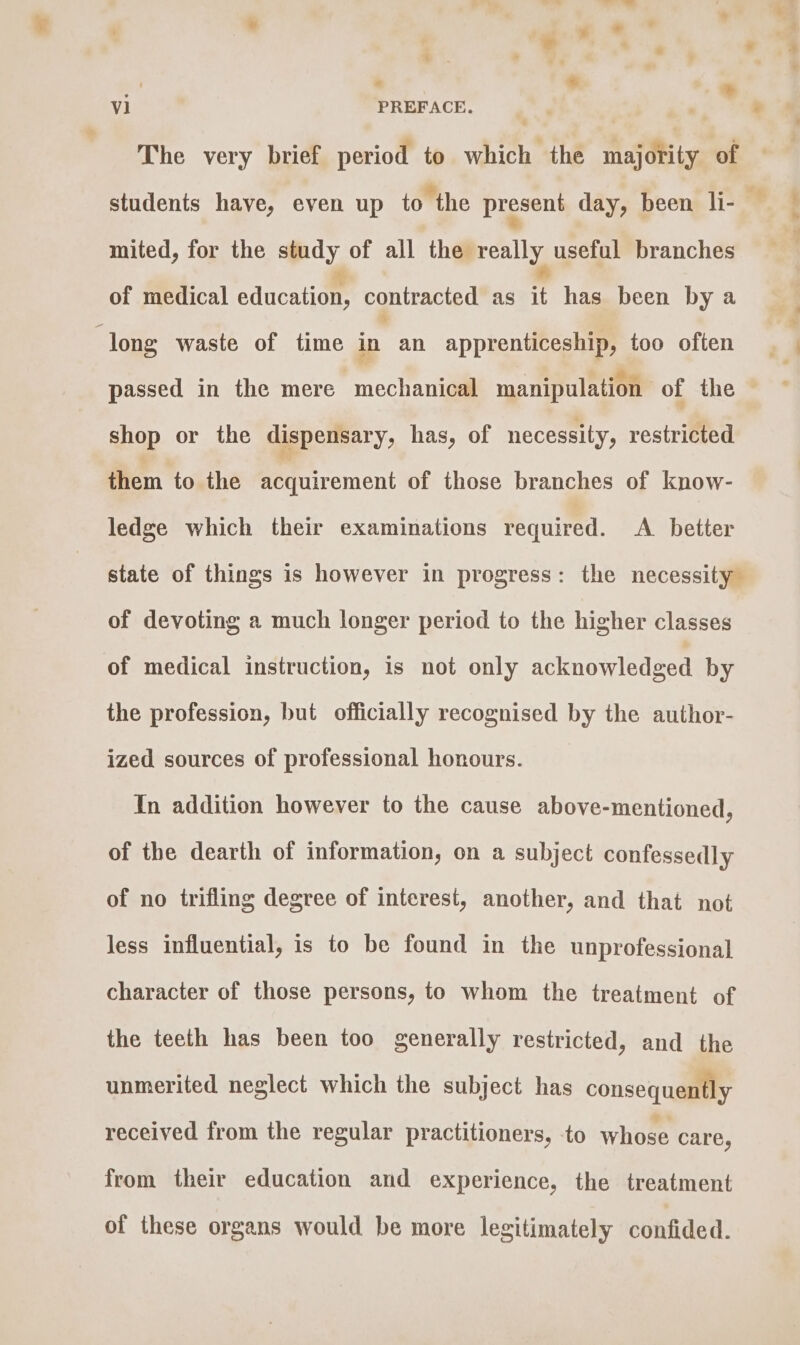 * g | ee eee  » The very brief period to which the majority of mited, for the study of all the really useful branches of medical edieatio’ contracted as it has been by a long waste of time in an apprenticeship, too often passed in the mere mechanical manipulation of the shop or the dispensary, has, of necessity, restricted them to the acquirement of those branches of know- ledge which their examinations required. A better state of things is however in progress: the necessity of devoting a much longer period to the higher classes of medical instruction, is not only acknowledged by the profession, but officially recognised by the author- ized sources of professional honours. In addition however to the cause above-mentioned, of the dearth of information, on a subject confessedly of no trifling degree of interest, another, and that not less influential, is to be found in the unprofessional character of those persons, to whom the treatment of the teeth has been too generally restricted, and the unmerited neglect which the subject has consequently received from the regular practitioners, to whose care, from their education and experience, the treatment of these organs would be more legitimately confided. ae ae