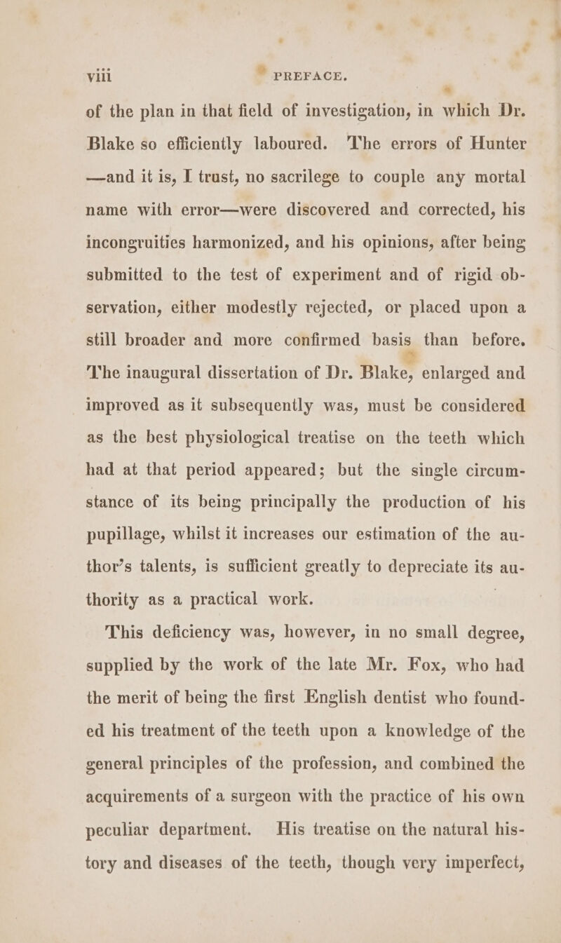 of the plan in that field of investigation, in which Dr. Blake so efficiently laboured. ‘The errors of Hunter —and if is, I trust, no sacrilege to couple any mortal name with error—were discovered and corrected, his incongruities harmonized, and his opinions, after being submitted to the test of experiment and of rigid ob- servation, either modestly rejected, or placed upon a still broader and more confirmed basis than before. The inaugural dissertation of Dr. Blake, enlarged and improved as it subsequently was, must be considered as the best physiological treatise on the teeth which had at that period appeared; but the single circum- stance of its being principally the production of his pupillage, whilst it increases our estimation of the au- thor’s talents, is sufficient greatly to depreciate its au- thority as a practical work. 3 This deficiency was, however, in no small degree, supplied by the work of the late Mr. Fox, who had the merit of being the first English dentist who found- ed his treatment of the teeth upon a knowledge of the general principles of the profession, and combined the acquirements of a surgeon with the practice of his own peculiar department. His treatise on the natural his- tory and diseases of the teeth, though very imperfect,