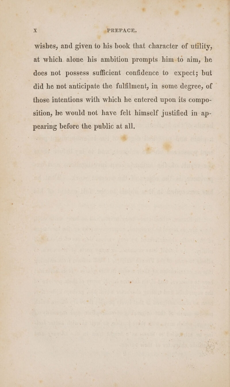 wishes, and given to his book that character of utility, at which. alone his ambition prompts him to aim, he does not possess sufficient confidence to expect; but - did he not anticipate the fulfilment, in some degree, of those intentions with which he entered upon its compo- sition, he would not have felt himself justified in ap- pearing before the public at all. 4