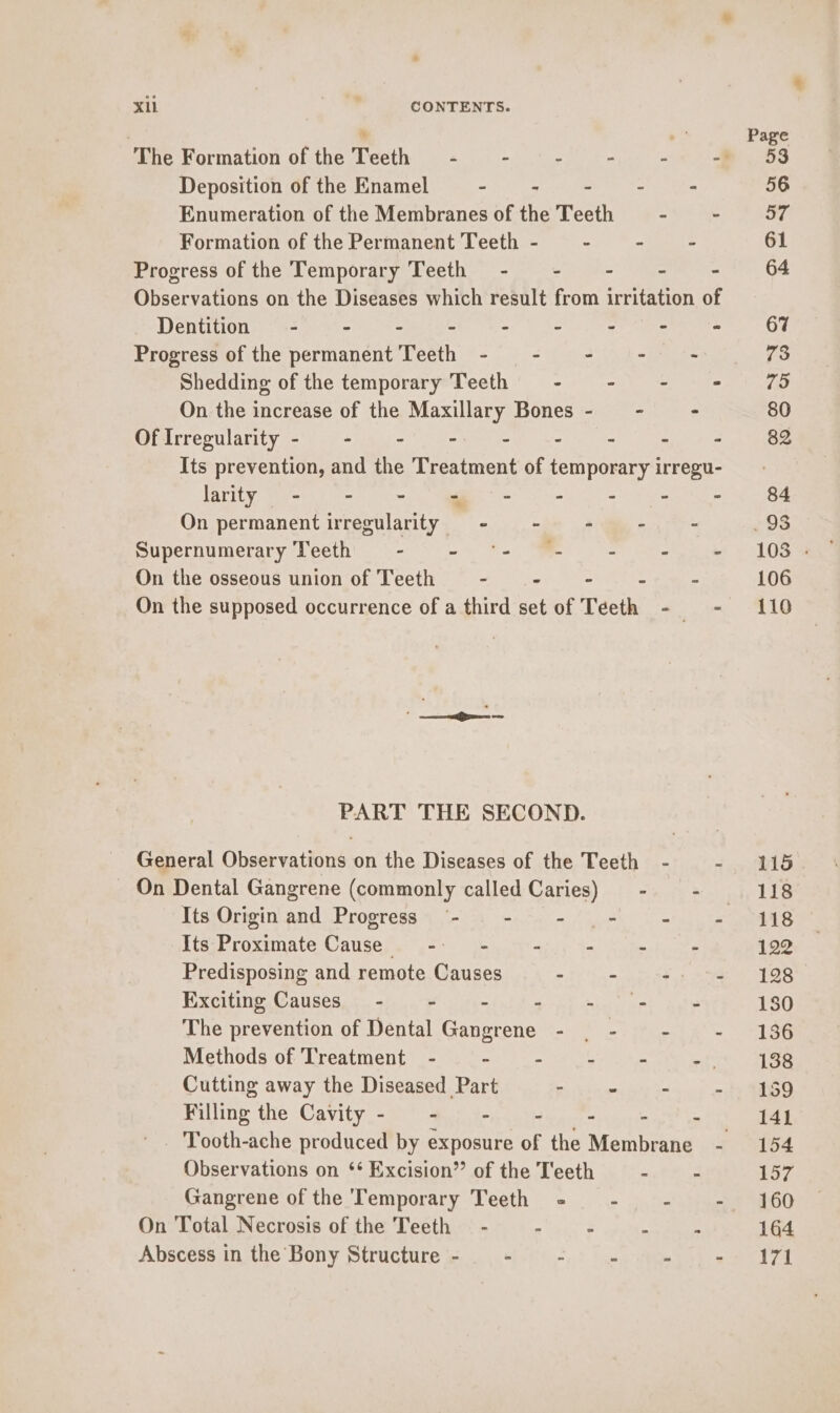 Xi ae CONTENTS. Deposition of the Enamel a Sh! ae Pe hah Enumeration of the Membranes of the Teeth _ - - Formation of the Permanent Teeth - — - - Progress of the Temporary Teeth - - - -— = Observations on the Diseases which result from irritation of Dentitions + -4- ors get ee hm ook Progress of the permanent Teeth - -~— - “if o~ Shedding of the temporary Teeth - - -— = On the increase of the Maa Bones- - - Mictrregularity <b) +) ye Se ewe ae ie ie) Ra = Its prevention, and the Treatment of temporary irregu- larity - - = ee hm ae 2 On permanent irregularity - - - -. - Supernumerary Teeth 9 - © = *- MR (= 255% On the osseous union of Teeth - -— - ~ - On the supposed occurrence of a third set of Teeth - - PART THE SECOND. General Observations on the Diseases of the Teeth - - On Dental Gangrene (commonly called Caries) - § - Its Proximate Cause - -~— - - ce , Predisposing and remote Causes with ke oe Exeiting Causes, 5. of. sein hig Ad hig am? ae The prevention of Dental Gangrene - | -~ - - Methods of Treatment - : - 4 - an Cutting away the Diseased Part - mii is - Filling the Cavity- - - - se Observations on ** Excision” of the T'eeth - - Gangrene of the Temporary Teeth = - - - On Total Necrosis of the Teeth — - > : 4 Abscess in the Bony Structure - : . i ; i 115. 118 118 122 128 180 136 138 159 141 154 157 160 164 171