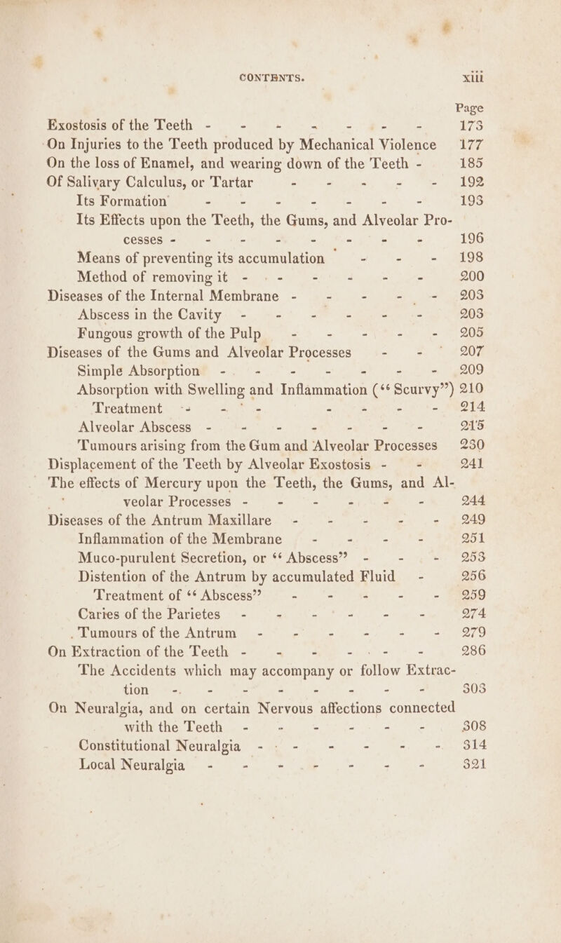 Page Exostosis of the Teeth - - - - - 173 ‘On Injuries to the Teeth produced by Mechanical Violates Dok On the loss of Enamel, and wearing down of the Teeth - 185 Of Salivary Calculus, or Tartar Se ay wiht hye ae tee Its Formation ° - - - - - 193 Its Effects upon the Teeth, the Gums, He Alveolar Pro- cesses - - - - - - - - 196 Means of preventing its accumulation - - - 198 Method of removingit - -- - - - = 200 Diseases of the Internal Membrane - - - - = 203 Abscessin the Cavity - - - - - = 2038 Fungous growth of the Pulp kan ae Mili ate oe er ee Diseases of the Gums and Alveolar Processes wl OF Simple Absorption -. - - -— = - 209 Absorption with Swelling 2 and Inflammation (°° Scurvy”) 210 Treatment -- - - - - - - 214 Alveolar Abscess - - - - : - - Q15 Tumours arising from the Gum and Alveolar Processes 230 Displacement of the Teeth by Alveolar Exostosis - - 241 _ The effects of Mercury upon the Teeth, the Gums, and Al- veolar Processes - - = z 4 = 244 Diseases of the Antrum Maxillare -~ - - - - 249 Inflammation of the Membrane : . - - Q51 Muco-purulent Secretion, or ‘* Abscess” - - » 953 Distention of the Antrum by accumulated Fluid = - 256 Treatment of ** Abscess” * - - . - § 1259 CarrescortieParietes-t2 0 ak ain, Foeyn ow p= 274 .Tumours of the Antrum” - - - . - - 279 On Extraction of the Teeth - - - =) ete - 286 The Accidents which may accompany or follow Extrac- tion -. - - - - - - - 303 On Neuralgia, and on certain Nervous affections connected with the Teeth - ” - - - - 308 Constitutional Neuralgia - - - - . - $14 Local Neuralgia - ~ “ . = a 321