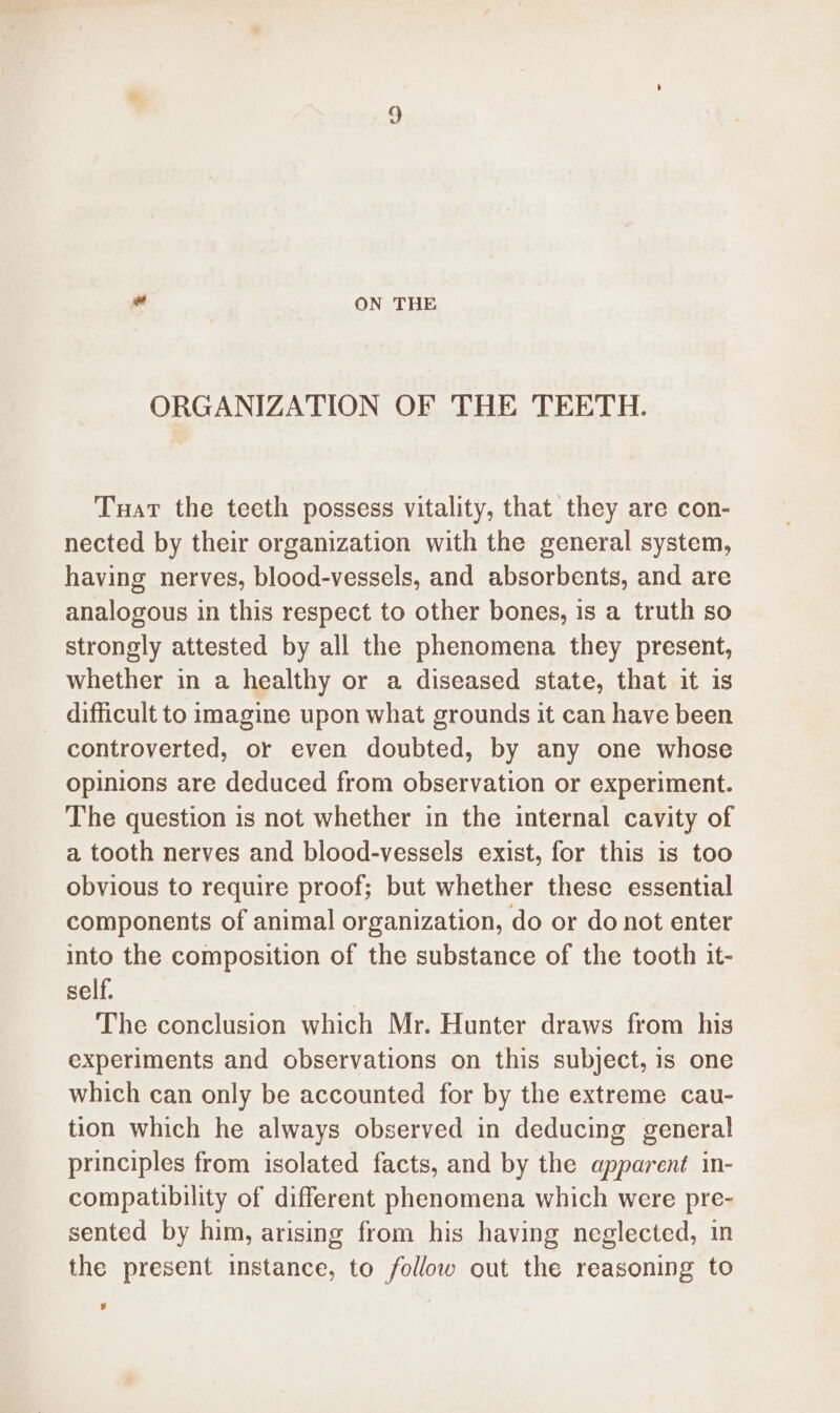 ORGANIZATION OF THE TEETH. Tuat the teeth possess vitality, that they are con- nected by their organization with the general system, having nerves, blood-vessels, and absorbents, and are analogous in this respect to other bones, is a truth so strongly attested by all the phenomena they present, whether in a healthy or a diseased state, that it is _ difficult to imagine upon what grounds it can have been controverted, or even doubted, by any one whose opinions are deduced from observation or experiment. The question is not whether in the internal cavity of a tooth nerves and blood-vessels exist, for this is too obvious to require proof; but whether these essential components of animal organization, do or do not enter into the composition of the substance of the tooth it- self. | The conclusion which Mr. Hunter draws from his experiments and observations on this subject, 1s one which can only be accounted for by the extreme cau- tion which he always observed in deducing general principles from isolated facts, and by the apparent in- compatibility of different phenomena which were pre- sented by him, arising from his having neglected, in the present instance, to follow out the reasoning to