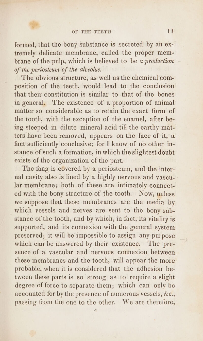 - OF THE TEETH ll formed, that the bony substance is secreted by an ex- tremely delicate membrane, called the proper mem- brane of the pulp, which is believed to be a production of the pertosteum of the alveolus. The obvious structure, as well as the chemical com- position of the teeth, would lead to the conclusion that their constitution is similar to that of the bones in general. The existence of a proportion of animal matter so considerable as to retain the exact form of the tooth, with the exception of the enamel, after be- ing steeped in dilute mineral acid till the earthy mat- ters have been removed, appears on the face of it, a fact sufficiently conclusive; for I know of no other in- stance of such a formation, in which the slightest doubt exists of the organization of the part. The fang is covered by a periosteum, and the inter- -nal cavity also is lined by a highly nervous and vascu- lar membrane; both of these are intimately connect- ed with the bony structure of the tooth. Now, unless we suppose that these membranes are the media by which vessels and nerves are sent to the bony sub- stance of the tooth, and by which, in fact, its vitality is supported, and its connexion with the general system preserved; it will be impossible to assign any purpose which can be answered by their existence. The pre- sence of a vascular and nervous connexion between these membranes and the tooth, will appear the more probable, when it is considered that the adhesion be- tween these parts is so strong as to require a slight degree of force to separate them; which can only be accounted for by the presence of numerous vessels, &amp;c., passing from the one to the other. We are therefore, 4