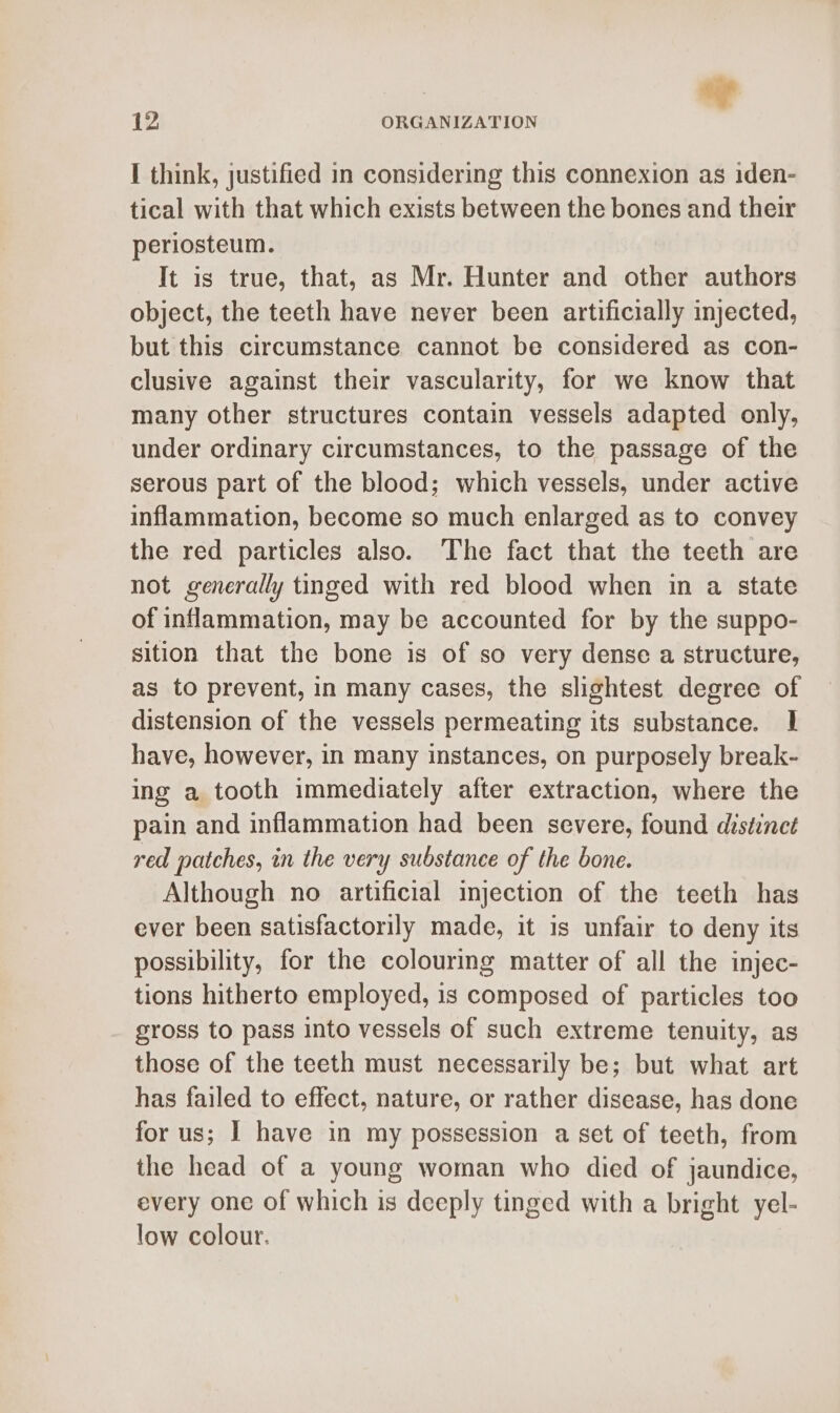 I think, justified in considering this connexion as iden- tical with that which exists between the bones and their periosteum. It is true, that, as Mr. Hunter and other authors object, the teeth have never been artificially injected, but this circumstance cannot be considered as con- clusive against their vascularity, for we know that many other structures contain vessels adapted only, under ordinary circumstances, to the passage of the serous part of the blood; which vessels, under active inflammation, become so much enlarged as to convey the red particles also. The fact that the teeth are not generally tinged with red blood when in a state of inflammation, may be accounted for by the suppo- sition that the bone is of so very dense a structure, as to prevent, in many cases, the slightest degree of distension of the vessels permeating its substance. 1 have, however, in many instances, on purposely break- ing a tooth immediately after extraction, where the pain and inflammation had been severe, found distinct red patches, in the very substance of the bone. Although no artificial injection of the teeth has ever been satisfactorily made, it is unfair to deny its possibility, for the colouring matter of all the injec- tions hitherto employed, is composed of particles too gross to pass into vessels of such extreme tenuity, as those of the teeth must necessarily be; but what art has failed to effect, nature, or rather disease, has done for us; I have in my possession a set of teeth, from the head of a young woman who died of jaundice, every one of which is deeply tinged with a bright yel- low colour.