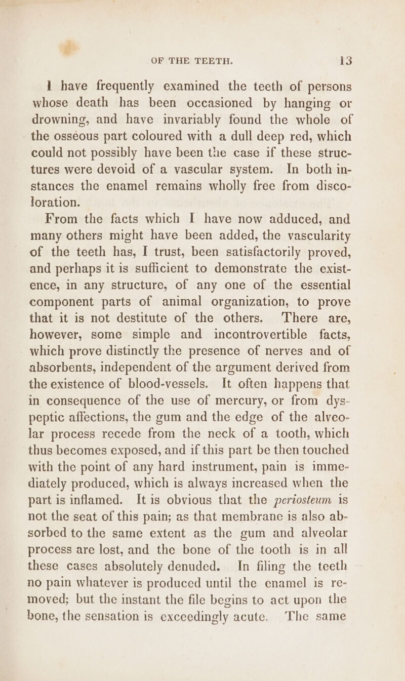 1 have frequently examined the teeth of persons whose death has been occasioned by hanging or drowning, and have invariably found the whole of the osseous part coloured with a dull deep red, which could not possibly have been the case if these struc- tures were devoid of a vascular system. In both in- stances the enamel remains wholly free from disco- loration. From the facts which I have now adduced, and many others might have been added, the vascularity of the teeth has, I trust, been satisfactorily proved, and perhaps it is sufficient to demonstrate the exist- ence, in any structure, of any one of the essential component parts of animal organization, to prove that it is not destitute of the others. There are, however, some simple and incontrovertible facts, - which prove distinctly the presence of nerves and of absorbents, independent of the argument derived from the existence of blood-vessels. It often happens that in consequence of the use of mercury, or from dys- peptic affections, the gum and the edge of the alveo- lar process recede from the neck of a tooth, which thus becomes exposed, and if this part be then touched with the point of any hard instrument, pain is imme- diately produced, which is always increased when the part is inflamed. [tis obvious that the periosteum is not the seat of this pain; as that membrane is also ab- sorbed to the same extent as the gum and alveolar process are lost, and the bone of the tooth is in all these cases absolutely denuded. In filing the teeth no pain whatever is produced until the enamel is re- moved; but the instant the file begins to act upon the bone, the sensation is exceedingly acute. The same