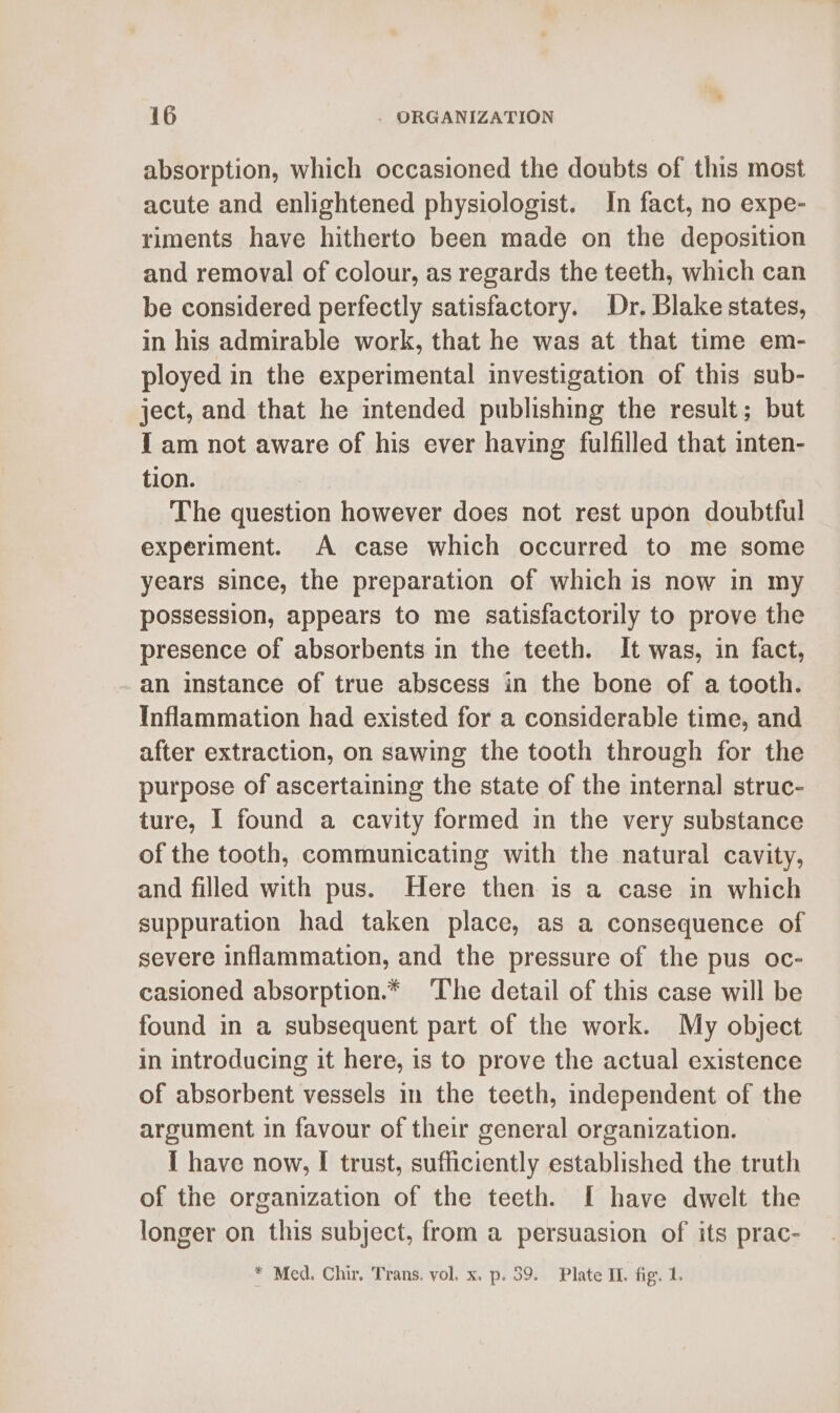 absorption, which occasioned the doubts of this most acute and enlightened physiologist. In fact, no expe- riments have hitherto been made on the deposition and removal of colour, as regards the teeth, which can be considered perfectly satisfactory. Dr. Blake states, in his admirable work, that he was at that time em- ployed in the experimental investigation of this sub- ject, and that he intended publishing the result; but I am not aware of his ever having fulfilled that inten- tion. The question however does not rest upon doubtful experiment. A case which occurred to me some years since, the preparation of which is now in my possession, appears to me satisfactorily to prove the presence of absorbents in the teeth. It was, in fact, an instance of true abscess in the bone of a tooth. Inflammation had existed for a considerable time, and after extraction, on sawing the tooth through for the purpose of ascertaining the state of the internal struc- ture, I found a cavity formed in the very substance of the tooth, communicating with the natural cavity, and filled with pus. Here then is a case in which suppuration had taken place, as a consequence of severe inflammation, and the pressure of the pus oc- casioned absorption.* The detail of this case will be found in a subsequent part of the work. My object in introducing it here, is to prove the actual existence of absorbent vessels in the teeth, independent of the argument in favour of their general organization. I have now, I trust, sufficiently established the truth of the organization of the teeth. I have dwelt the longer on this subject, from a persuasion of its prac- * Med. Chir. Trans, vol. x. p. 39. Plate Il. fig. 1.