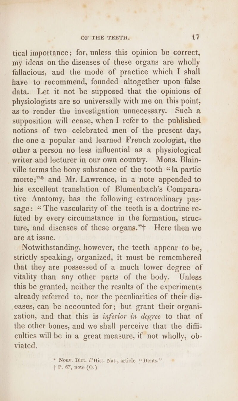 tical importance; for, unless this opinion be correct, my ideas on the diseases of these organs are wholly fallacious, and the mode of practice which I shall have to recommend, founded altogether upon false data. Let it not be supposed that the opinions of physiologists are so universally with me on this point, as to render the investigation unnecessary. Such a supposition will cease, when I refer to the published notions of two celebrated men of the present day, the one a popular and learned French zoologist, the other a person no less influential as a physiological writer and lecturer in our own country. Mons. Blain- ville terms the bony substance of the tooth “la partie morte;”* and Mr. Lawrence, in a note appended to his excellent translation of Blumenbach’s Compara- tive Anatomy, has the following extraordinary pas- sage: “ The vascularity of the teeth is a doctrine re- futed by every circumstance in the formation, struc- ture, and diseases of these organs.”t Here then we are at issue. Notwithstanding, however, the teeth appear to be, strictly speaking, organized, it must be remembered that they are possessed of a much lower degree of vitality than any other parts of the body. Unless this be granted, neither the results of the experiments already referred to, nor the peculiarities of their dis- eases, can be accounted for; but grant their organi- zation, and that this is inferior in deyree to that of the other bones, and we shall perceive that the diffi- culties will be in a great measure, if not wholly, ob- viated. * Nouv. Dict. d’Hist. Nat., article ‘* Dents.” { P. 67, note (0.)