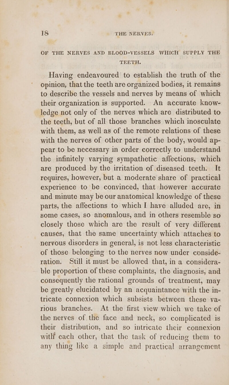 OF THE NERVES AND BLOOD-VESSELS WHICH SUPPLY THE TEETH. Having endeavoured to establish the truth of the opinion, that the teeth are organized bodies, it remains to describe the vessels and nerves by means of which their organization is supported. An accurate know- ledge not only of the nerves which are distributed to the teeth, but of all those branches which inosculate with them, as well as of the remote relations of these with the nerves of other parts of the body, would ap- pear to be necessary in order correctly to understand the infinitely varying sympathetic affections, which are produced by the uritation of diseased teeth. It requires, however, but a moderate share of practical experience to be convinced, that however accurate and minute may be our anatomical knowledge of these parts, the affections to which I have alluded are, in some cases, so anomalous, and in others resemble so closely those which are the result of very different causes, that the same uncertainty which attaches to nervous disorders in general, is not less characteristic of those belonging to the nerves now under conside- ration. Still it must be allowed that, in a considera- ble proportion of these complaints, the diagnosis, and consequently the rational grounds of treatment, may be greatly elucidated by an acquaintance with the in- tricate connexion which subsists between these va- rious branches. At the first view which we take of the nerves of the face and neck, so complicated is their distribution, and so intricate their connexion witht each other, that the task of reducing them to any thing like a simple and practical arrangement