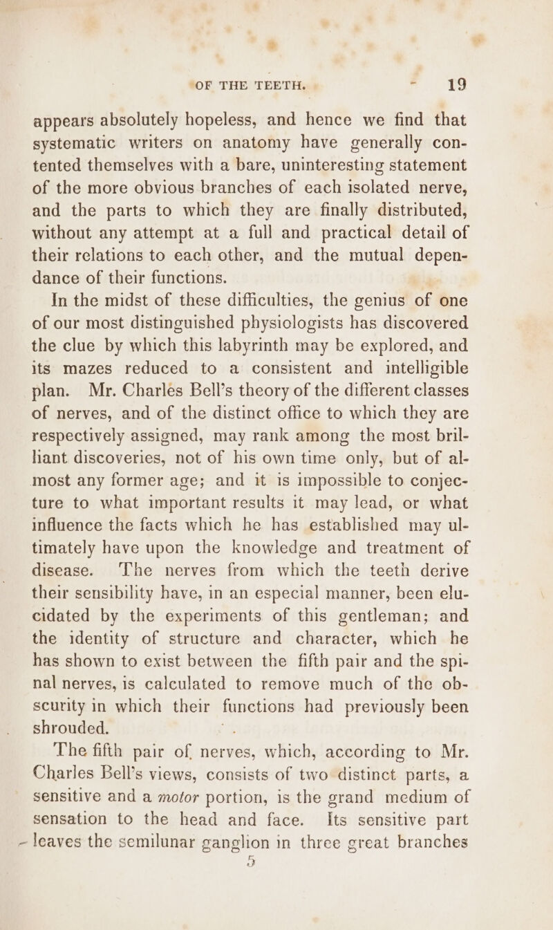 appears absolutely hopeless, and hence we find that systematic writers on anatomy have generally con- tented themselves with a bare, uninteresting statement of the more obvious branches of each isolated nerve, and the parts to which they are finally distributed, without any attempt at a full and practical detail of their relations to each other, and the mutual depen- dance of their functions. | In the midst of these difficulties, the genius of one of our most distinguished physiclogists has discovered the clue by which this labyrinth may be explored, and its mazes reduced to a consistent and intelligible plan. Mr. Charles Bell’s theory of the different classes of nerves, and of the distinct office to which they are respectively assigned, may rank among the most bril- hant discoveries, not of his own time only, but of al- most any former age; and it is impossible to conjec- ture to what important results it may lead, or what influence the facts which he has established may ul- timately have upon the knowledge and treatment of disease. ‘The nerves from which the teeth derive their sensibility have, in an especial manner, been elu- cidated by the experiments of this gentleman; and the identity of structure and character, which he has shown to exist between the fifth pair and the spi- nal nerves, is calculated to remove much of the ob- scurity in which their functions had previously been shrouded. The fifth pair of, nerves, which, according to Mr. Charles Bell’s views, consists of two distinct parts, a sensitive and a mofor portion, is the grand medium of sensation to the head and face. Its sensitive part ~ leaves the semilunar ganglion in three great branches D