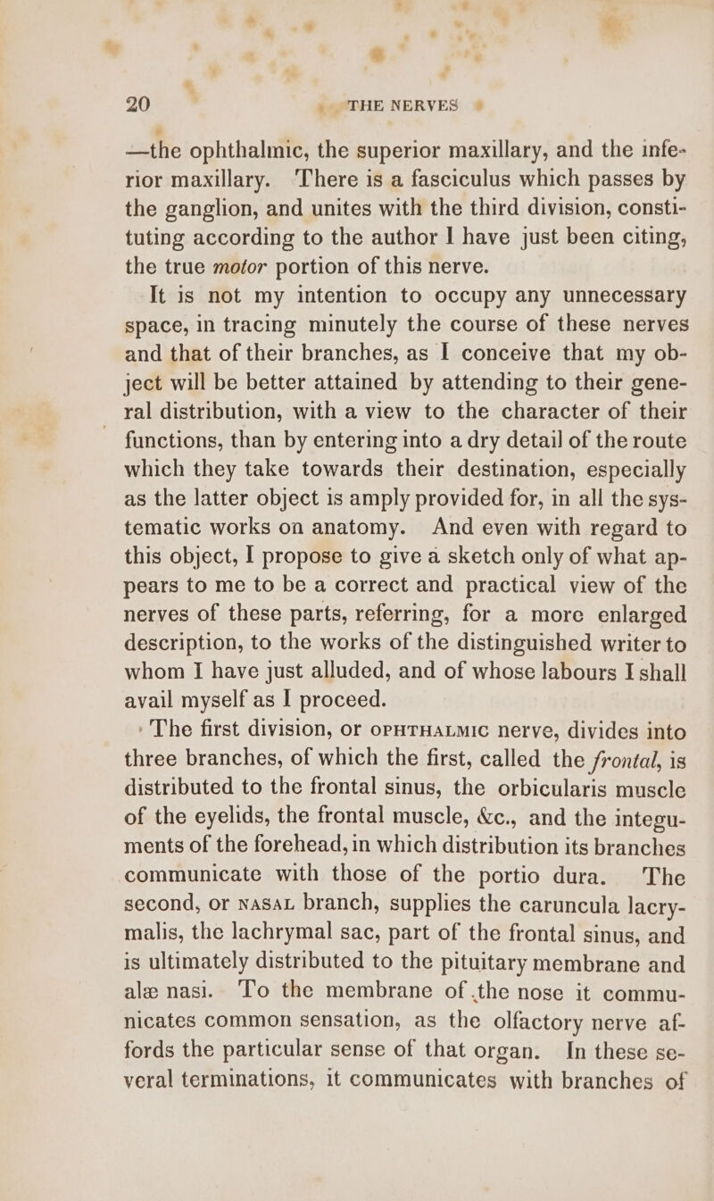 —the ophthalmic, the superior maxillary, and the infe- rior maxillary. ‘There is a fasciculus which passes by the ganglion, and unites with the third division, consti- tuting according to the author | have just been citing, the true mofor portion of this nerve. It is not my intention to occupy any unnecessary space, in tracing minutely the course of these nerves and that of their branches, as I conceive that my ob- ject will be better attained by attending to their gene- ral distribution, with a view to the character of their functions, than by entering into a dry detail of the route which they take towards their destination, especially as the latter object 1s amply provided for, in all the sys- tematic works on anatomy. And even with regard to this object, I propose to give a sketch only of what ap- pears to me to be a correct and practical view of the nerves of these parts, referring, for a more enlarged description, to the works of the distinguished writer to whom I have just alluded, and of whose labours I shall avail myself as I proceed. - The first division, or oPHTHALMIC nerve, divides into three branches, of which the first, called the frontal, is distributed to the frontal sinus, the orbicularis muscle of the eyelids, the frontal muscle, &amp;c., and the integu- ments of the forehead, in which distribution its branches communicate with those of the portio dura. The second, or nasa branch, supplies the caruncula lacry- malis, the lachrymal sac, part of the frontal sinus, and is ultimately distributed to the pituitary membrane and ale nasi. To the membrane of .the nose it commu- nicates common sensation, as the olfactory nerve af- fords the particular sense of that organ. In these se- veral terminations, 11 communicates with branches of