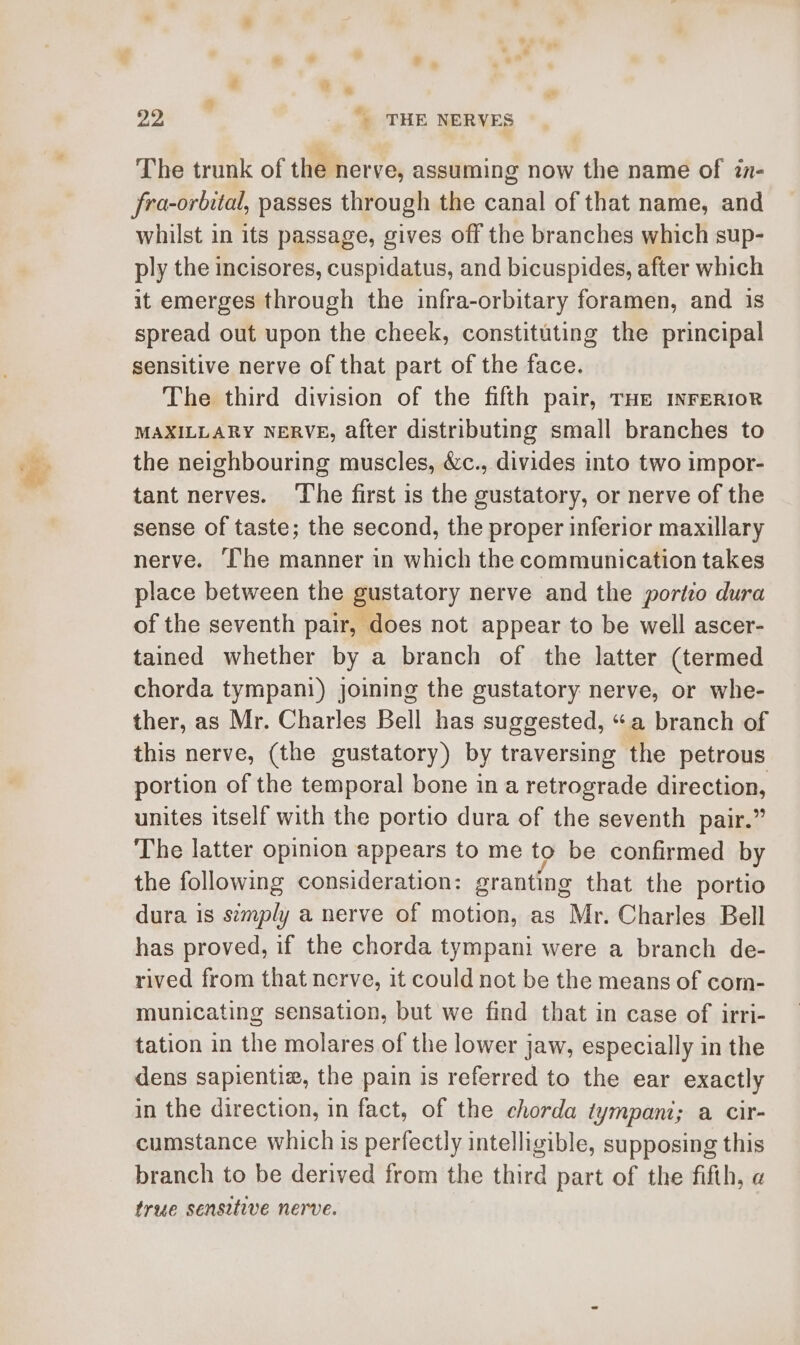 The trunk of the nerve, assuming now the name of in- fra-orbital, passes through the canal of that name, and whilst in its passage, gives off the branches which sup- ply the incisores, cuspidatus, and bicuspides, after which it emerges through the infra-orbitary foramen, and is spread out upon the cheek, constituting the principal sensitive nerve of that part of the face. The third division of the fifth pair, THe INFERIOR MAXILLARY NERVE, after distributing small branches to the neighbouring muscles, &amp;c., divides into two impor- tant nerves. The first is the gustatory, or nerve of the sense of taste; the second, the proper inferior maxillary nerve. ‘The manner in which the communication takes place between the gustatory nerve and the porto dura of the seventh pair, does not appear to be well ascer- tained whether by a branch of the latter (termed chorda tympani) joining the gustatory nerve, or whe- ther, as Mr. Charles Bell has suggested, “a branch of this nerve, (the gustatory) by traversing the petrous portion of the temporal bone in a retrograde direction, unites itself with the portio dura of the seventh pair.” The latter opinion appears to me to be confirmed by the following consideration: granting that the portio dura 1s semply a nerve of motion, as Mr. Charles Bell has proved, if the chorda tympani were a branch de- rived from that nerve, it could not be the means of com- municating sensation, but we find that in case of irri- tation in the molares of the lower jaw, especially in the dens sapientiz, the pain is referred to the ear exactly in the direction, in fact, of the chorda tympani; a cir- cumstance which is perfectly intelligible, supposing this branch to be derived from the third part of the fifth, a true sensitive nerve.