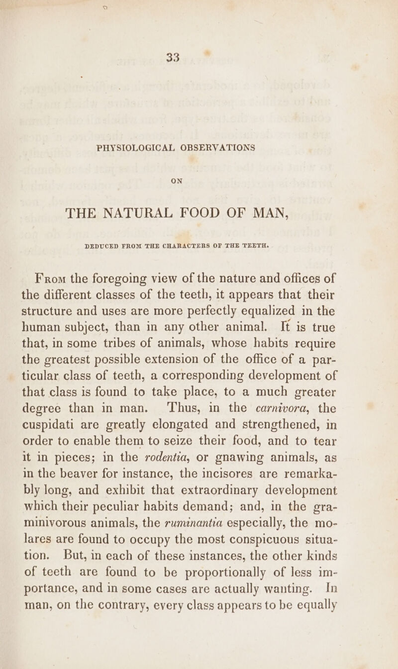30 PHYSIOLOGICAL OBSERVATIONS ON THE NATURAL FOOD OF MAN, DEDUCED FROM THE CHARACTERS OF THE TEETH. From the foregoing view of the nature and offices of the different classes of the teeth, it appears that their structure and uses are more perfectly equalized in the human subject, than in any other animal. It is true that, in some tribes of animals, whose habits require the greatest possible extension of the office of a par- ticular class of teeth, a corresponding development of that class is found to take place, to a much greater degree than in man. ‘Thus, in the carnivora, the cuspidati are greatly elongated and strengthened, in order to enable them to seize their food, and to tear it in pieces; in the rodentia, or gnawing animals, as in the beaver for instance, the incisores are remarka- bly long, and exhibit that extraordinary development which their peculiar habits demand; and, in the gra- minivorous animals, the rumznantia especially, the mo- lares are found to occupy the most conspicuous situa- tion. But, in each of these instances, the other kinds of teeth are found to be proportionally of less im- portance, and in some cases are actually wanting. In man, on the contrary, every class appears to be equally