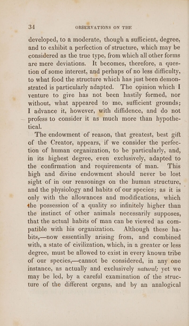 ‘ 34 OBSERVATIONS ON THE developed, to a moderate, though a sufficient, degree, and to exhibit a perfection of structure, which may be considered as the true type, from which all other forms are mere deviations. It becomes, therefore, a ques- tion of some interest, and perhaps of no less difficulty, to what food the structure which has just been demon- strated is particularly adapted. ‘The opinion which I venture to give has not been hastily formed, nor without, what appeared to me, sufficient grounds; I advance it, however, with diffidence, and do not profess to consider it as much more than hypothe- tical. , The endowment of reason, that greatest, best gift of the Creator, appears, if we consider the perfec- tion of human organization, to be particularly, and, in its highest degree, even exclusively, adapted to the confirmation and requirements of man. ‘This high and divine endowment should never be lost sight of in our reasonings on the human structure, and the physiology and habits of our species; as it is only with the allowances and modifications, which the possession of a quality so infinitely higher than the instinct of other animals necessarily supposes, that the actual habits of man can be viewed as com- patible with his organization. Although these ha- bits,—now essentially arising from, and combined with, a state of civilization, which, in a greater or less degree, must be allowed to exist in every known tribe of our species,—cannot be considered, in any one instance, as actually and exclusively natural; yet we may be led, by a careful examination of the struc- ture of the different organs, and by an analogical