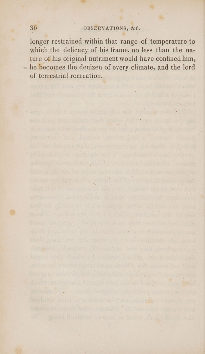 - 36 OBSERVATIONS, &amp;c. longer restrained within that range of temperature to which the delicacy of his frame, no less than the na- ture of his original nutriment would have confined him, ~ he becomes the denizen of every climate, and the lord of terrestrial recreation.