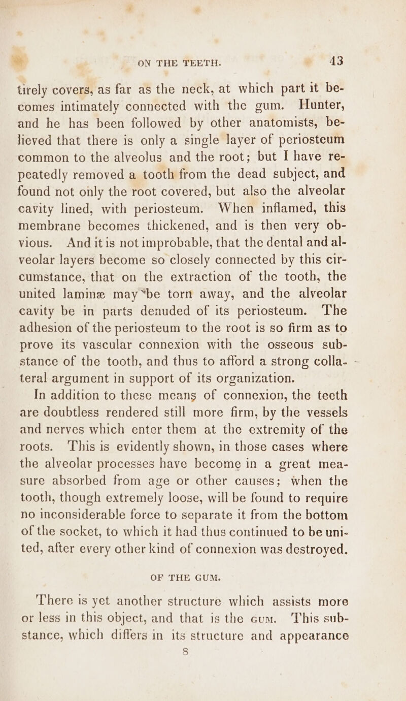 * ON THE TEETH. e413 tirely covers, as far as the neck, at which part it be- comes intimately connected with the gum. Hunter, and he has been followed by other anatomists, be- lieved that there is only a single layer of periosteum common to the alveolus and the root; but I have re- peatedly removed a tooth from the dead subject, and found not only the root covered, but also the alveolar cavity lined, with periosteum. When inflamed, this membrane becomes thickened, and is then very ob- vious. And itis not improbable, that the dental and al- veolar layers become so closely connected by this cir- cumstance, that on the extraction of the tooth, the united lamine may “be torn away, and the alveolar cavity be in parts denuded of its periosteum. The adhesion of the periosteum to the root is so firm as to prove its vascular connexion with the osseous sub- stance of the tooth, and thus to afford a strong colla- - teral argument in support of its organization. In addition to these means of connexion, the teeth are doubtless rendered still more firm, by the vessels and nerves which enter them at the extremity of the roots. ‘This is evidently shown, in those cases where the alveolar processes have become in a great mea- sure absorbed from age or other causes; when the tooth, though extremely loose, will be found to require no inconsiderable force to separate it from the bottom of the socket, to which it had thus continued to be uni- ted, after every other kind of connexion was destroyed. OF THE GUM. There is yet another structure which assists more or less in this object, and that is the cum. This sub- stance, which differs in its structure and appearance 8