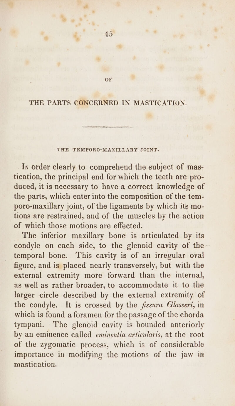 OF THE PARTS CONCERNED IN MASTICATION. THE TEMPORO-MAXILLARY JOINT. Iv order clearly to comprehend the subject of mas- tication, the principal end for which the teeth are pro- duced, it is necessary to have a correct knowledge of the parts, which enter into the composition of the tem- poro-maxillary joint, of the ligaments by which its mo- tions are restrained, and of the muscles by the action of which those motions are effected. The inferior maxillary bone is articulated by its condyle on each side, to the glenoid cavity of the temporal bone. This cavity is of an irregular oval figure, and is placed nearly transversely, but with the external extremity more forward than the internal, as well as rather broader, to accommodate it to the larger circle described by the external extremity of the condyle. It is crossed by the fissura Glasseri, in which is found a foramen for the passage of the chorda tympam. The glenoid cavity is bounded anteriorly by an eminence called emnentva articularis, at the root of the zygomatic process, which is of considerable importance in modifying the motions of the jaw in mastication.