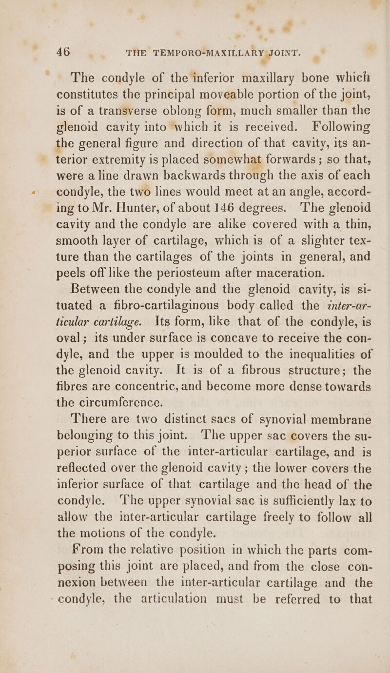 ” by * » ae 46 THE TEMPORO-MAXILLARY JOINT. » The condyle of the inferfor maxillary bone which constitutes the principal moveable portion of the joint, is of a transverse oblong form, much smaller than the glenoid cavity into which it is received. Following the general figure and direction of that cavity, its an- terior extremity is placed somewhat forwards ; so that, were a line drawn backwards through the axis of each condyle, the two lines would meet at an angle, accord- ing to Mr. Hunter, of about 146 degrees. The glenoid cavity and the condyle are alike covered with a thin, smooth layer of cartilage, which is of a slighter tex- ture than the cartilages of the joints in general, and peels off like the periosteum after maceration. Between the condyle and the glenoid cavity, is si- tuated a fibro-cartilaginous body called the znter-ar- ticular cartilage. Its form, like that of the condyle, is oval; its under surface 1s concave to receive the con- dyle, and the upper is moulded to the inequalities of the glenoid cavity. It is of a fibrous structure; the fibres are concentric, and become more dense towards the circumfcrence. There are two distinct sacs of synovial membrane belonging to this joint. ‘The upper sac covers the su- perior surface of the inter-articular cartilage, and is reflected over the glenoid cavity ; the lower covers the inferior surface of that cartilage and the head of the condyle. ‘lhe upper synovial sac is sufficiently lax to allow the inter-articular cartilage freely to follow all the motions of the condyle. From the relative position in which the parts com- posing this joint are placed, and from the close con- nexion between the inter-articular cartilage and the -condyle, the articulation must be referred to that