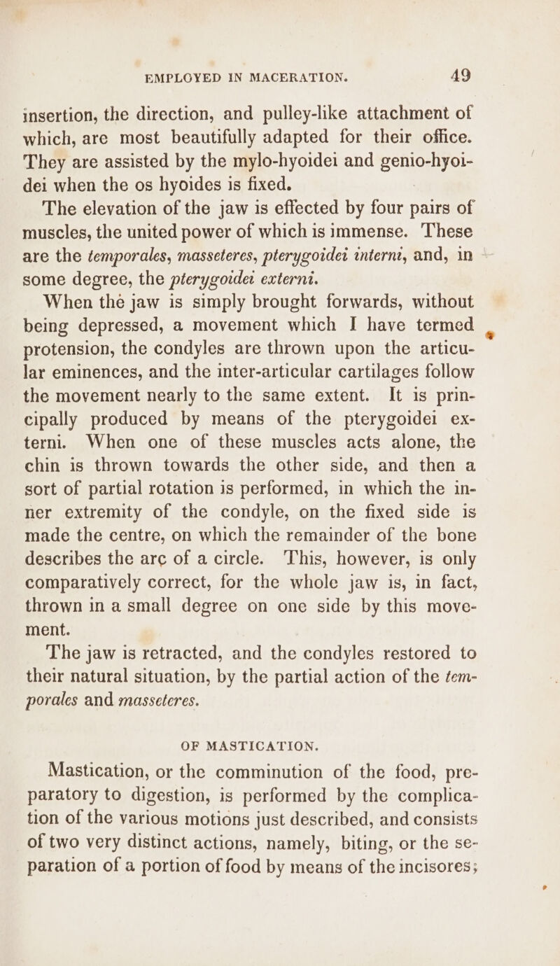 EMPLGYED IN MACERATION. AQ insertion, the direction, and pulley-like attachment of which, are most beautifully adapted for their office. They are assisted by the mylo-hyoidei and genio-hyoi- dei when the os hyoides is fixed. The elevation of the jaw is effected by four pairs of muscles, the united power of which is immense. These are the ¢emporales, masseteres, pterygoidet internt, and, in some degree, the pterygoider externi. When the jaw is simply brought forwards, without being depressed, a movement which I have termed protension, the condyles are thrown upon the articu- lar eminences, and the inter-articular cartilages follow the movement nearly to the same extent. It is prin- cipally produced by means of the pterygoidei ex- terni. When one of these muscles acts alone, the chin is thrown towards the other side, and then a sort of partial rotation is performed, in which the in- ner extremity of the condyle, on the fixed side is made the centre, on which the remainder of the bone describes the arc of a circle. ‘This, however, is only comparatively correct, for the whole jaw is, in fact, thrown in a small degree on one side by this move- ment. The jaw is retracted, and the condyles restored to their natural situation, by the partial action of the tem- porales and masseteres. OF MASTICATION. Mastication, or the comminution of the food, pre- paratory to digestion, is performed by the complica- tion of the various motions just described, and consists of two very distinct actions, namely, biting, or the se- paration of a portion of food by means of the incisores;