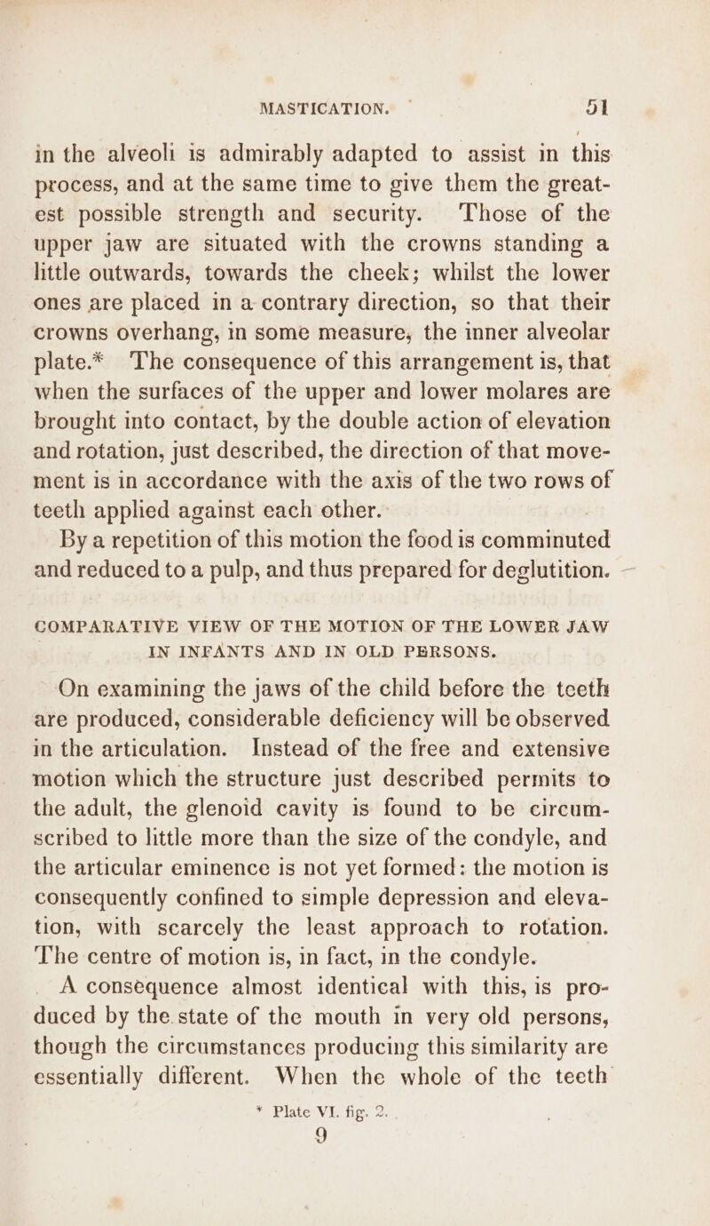 in the alveoli is admirably adapted to assist in this process, and at the same time to give them the great- est possible strength and security. ‘Those of the upper jaw are situated with the crowns standing a little outwards, towards the cheek; whilst the lower ones are placed in a contrary direction, so that their crowns overhang, in some measure, the inner alveolar plate.* ‘The consequence of this arrangement is, that when the surfaces of the upper and lower molares are brought into contact, by the double action of elevation and rotation, just described, the direction of that move- ment is in accordance with the axis of the two rows of teeth applied against each other. By a repetition of this motion the food is comminuted and reduced to a pulp, and thus prepared for deglutition. COMPARATIVE VIEW OF THE MOTION OF THE LOWER JAW IN INFANTS AND IN OLD PERSONS. On examining the jaws of the child before the teeth are produced, considerable deficiency will be observed in the articulation. Instead of the free and extensive motion which the structure just described permits to the adult, the glenoid cavity is found to be circum- scribed to little more than the size of the condyle, and the articular eminence is not yet formed: the motion is consequently confined to simple depression and eleva- tion, with scarcely the least approach to rotation. The centre of motion is, in fact, in the condyle. | A consequence almost identical with this, is pro- duced by the state of the mouth in very old persons, though the circumstances producing this similarity are essentially different. When the whole of the teeth me Piate+V i. figs 2. 9