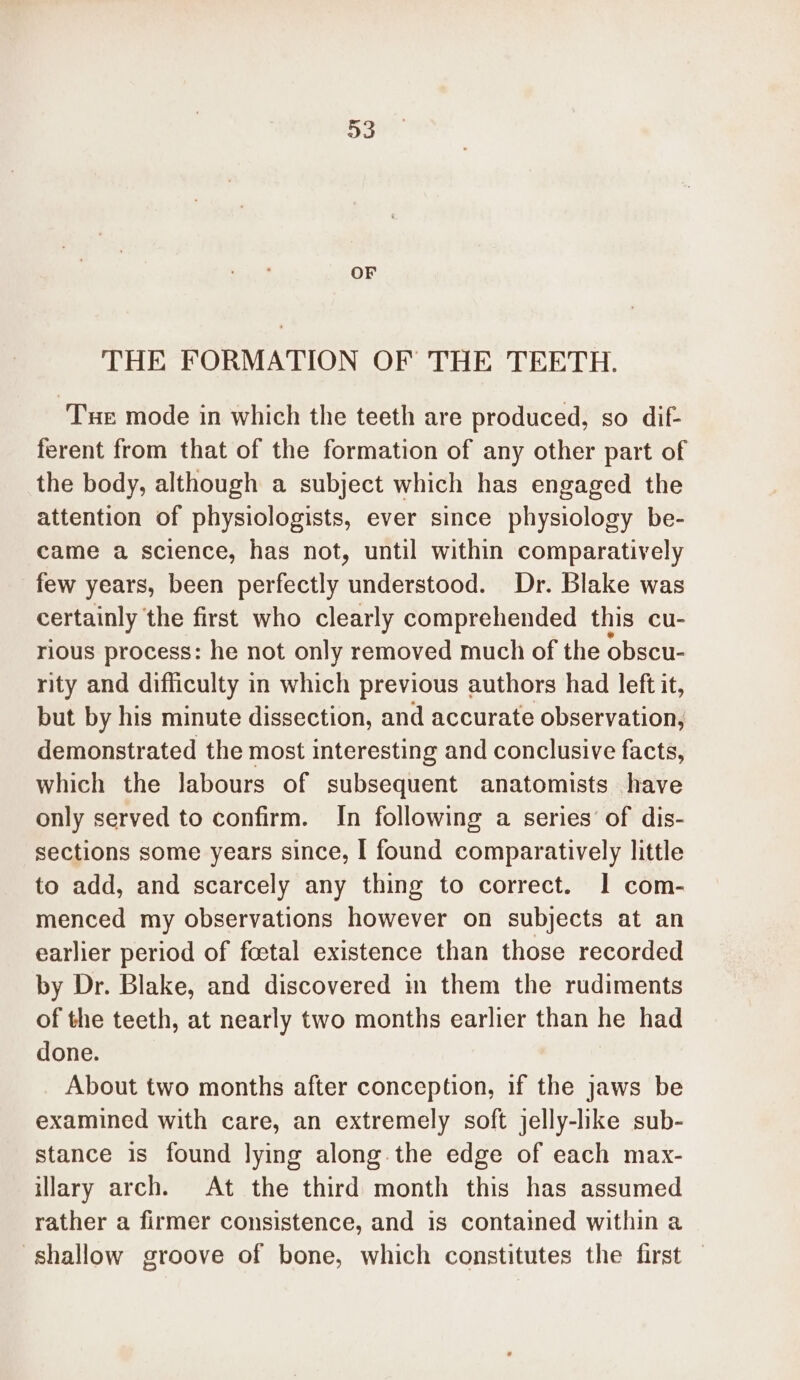 OF THE FORMATION OF THE TEETH. Tue mode in which the teeth are produced, so dif- ferent from that of the formation of any other part of the body, although a subject which has engaged the attention of physiologists, ever since physiology be- came a science, has not, until within comparatively few years, been perfectly understood. Dr. Blake was certainly the first who clearly comprehended this cu- rious process: he not only removed much of the obscu- rity and difficulty in which previous authors had left it, but by his minute dissection, and accurate observation, demonstrated the most interesting and conclusive facts, which the labours of subsequent anatomists have only served to confirm. In following a series’ of dis- sections some years since, | found comparatively little to add, and scarcely any thing to correct. I com- menced my observations however on subjects at an earlier period of foctal existence than those recorded by Dr. Blake, and discovered in them the rudiments of the teeth, at nearly two months earlier than he had done. About two months after conception, if the jaws be examined with care, an extremely soft jelly-lke sub- stance is found lying along.the edge of each max- illary arch. At the third month this has assumed rather a firmer consistence, and is contained within a shallow groove of bone, which constitutes the first —