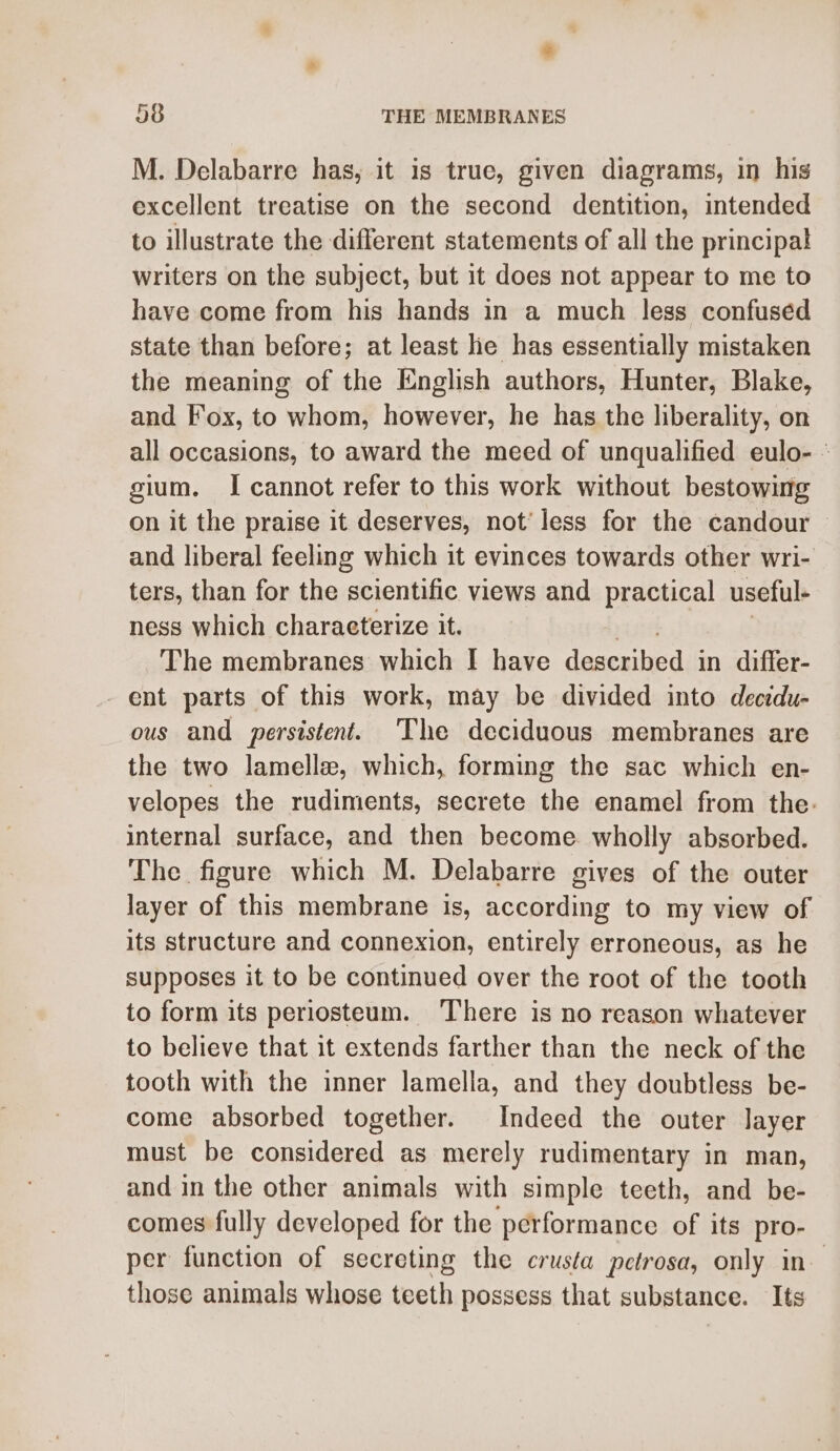 M. Delabarre has, it is true, given diagrams, in his excellent treatise on the second dentition, intended to illustrate the different statements of all the principal writers on the subject, but it does not appear to me to have come from his hands in a much less confused state than before; at least he has essentially mistaken the meaning of the English authors, Hunter, Blake, and Fox, to whom, however, he has the liberality, on all occasions, to award the meed of unqualified eulo- - gium. I cannot refer to this work without bestowing on it the praise it deserves, not’ less for the candour and liberal feeling which it evinces towards other wri- ters, than for the scientific views and practical useful- ness which charaeterize it. The membranes which I have described in differ- - ent parts of this work, may be divided into decidu- ous and persistent. The deciduous membranes are the two lamellae, which, forming the sac which en- velopes the rudiments, secrete the enamel from the. internal surface, and then become. wholly absorbed. The figure which M. Delabarre gives of the outer layer of this membrane is, according to my view of its structure and connexion, entirely erroneous, as he supposes it to be continued over the root of the tooth to form its periosteum. ‘There is no reason whatever to believe that it extends farther than the neck of the tooth with the inner lamella, and they doubtless be- come absorbed together. Indeed the outer layer must be considered as merely rudimentary in man, and in the other animals with simple teeth, and be- comes fully developed for the performance of its pro- per function of secreting the crusta petrosa, only in those animals whose teeth possess that substance. Its