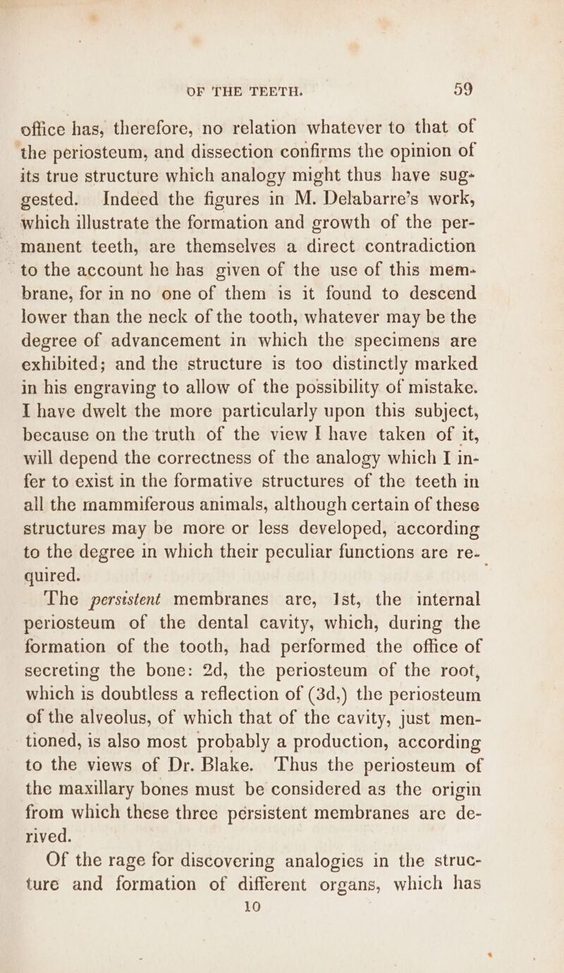 office has, therefore, no relation whatever to that of ‘the periosteum, and dissection confirms the opinion of its true structure which analogy might thus have sug- gested. Indeed the figures in M. Delabarre’s work, _ which illustrate the formation and growth of the per- ~ manent teeth, are themselves a direct contradiction - to the account he has given of the use of this mem- brane, for in no one of them is it found to descend lower than the neck of the tooth, whatever may be the degree of advancement in which the specimens are exhibited; and the structure is too distinctly marked in his engraving to allow of the possibility of mistake. I have dwelt the more particularly upon this subject, because on the truth of the view I have taken of it, will depend the correctness of the analogy which I in- fer to exist in the formative structures of the teeth in all the mammiferous animals, although certain of these structures may be more or less developed, according to the degree in which their peculiar functions are re- quired. The perststent membranes are, Ist, the internal periosteum of the dental cavity, which, during the formation of the tooth, had performed the office of secreting the bone: 2d, the periosteum of the root, which is doubtless a reflection of (3d,) the periosteum of the alveolus, of which that of the cavity, just men- tioned, is also most probably a production, according to the views of Dr. Blake. ‘Thus the periosteum of the maxillary bones must be considered as the origin from which these three persistent membranes are de- rived. Of the rage for discovering analogies in the struc- ture and formation of different organs, which has 10