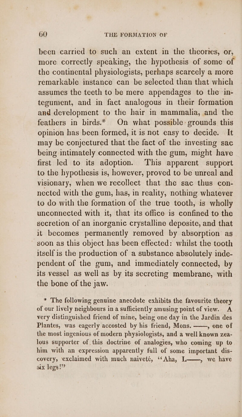 been carried to such an extent in the theortes, or, more correctly speaking, the hypothesis of some of the continental physiologists, perhaps scarcely a more remarkable instance can be selected than that which assumes the teeth to be mere appendages to the in- tegument, and in fact analogous in their formation and development to the hair in mammalia, and the feathers in birds.* On what possible: grounds this opinion has been formed, it 1s not easy to decide. It may be conjectured that the fact of the investing sac being intimately connected with the gum, might have first Jed to its adoption. This apparent support to the hypothesis is, however, proved to be unreal and visionary, when we recollect that the sac thus con- nected with the gum, has, in reality, nothing whatever to do with the formation of the true tooth, is wholly unconnected with it, that its office is confined to the secretion of an inorganic crystalline deposite, and that it becomes permanently removed by absorption as soon as this object has been effected: whilst the tooth itself is the production of a substance absolutely inde- pendent of the gum, and immediately connected, by its vessel as well as by its secreting membrane, with the bone of the jaw. : * The following genuine anecdote exhibits the favourite theory of our lively neighbours in a sufficiently amusing point of view. A very distinguished friend of mine, being one day in the Jardin des Plantes, was eagerly accosted by his friend, Mons. , one of the most ingenious of modern physiologists, and a well known zea- lous supporter of this doctrine of analogies, who coming up to him with an expression apparently full of some important dis- covery, ‘exclaimed with much naiveté, ‘*Aha, L——, we have six legs!”