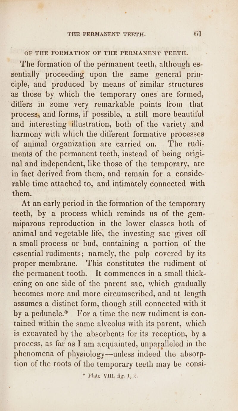 OF THE FORMATION OF THE PERMANENT TEETH. The formation of the permanent teeth, although es- sentially proceeding upon the same general prin- ciple, and produced by means of similar structures as those by which the temporary ones are formed, differs in some very remarkable points from that process, and forms, if possible, a still more beautiful and interesting illustration, both of the variety and harmony with which the different formative processes of animal organization are carried on. The rudi- ments of the permanent teeth, instead of being origi- nal and independent, like those of the temporary, are in fact derived from them, and remain for a conside- rable time attached to, and intimately connected with them. At an early period in the formation of the temporary teeth, by a process which reminds us of the gem- miparous reproduction in the lower classes both of animal and vegetable life, the investing sac ‘gives off a small process or bud, containing a portion of the essential rudiments; namely, the pulp covered by its proper membrane. ‘This constitutes the rudiment of the permanent tooth. It commences in a small thick- ening on one side of the parent sac, which gradually becomes more and more circumscribed, and at length assumes a distinct form, though still connected with it by a peduncle.* For a time the new rudiment is con- tained within the same alveolus with its parent, which is excavated by the absorbents for its reception, by a process, as far as I am acquainted, unparalleled in the phenomena of physiology—unless indeed the absorp- tion of the roots of the temporary teeth may be consi-