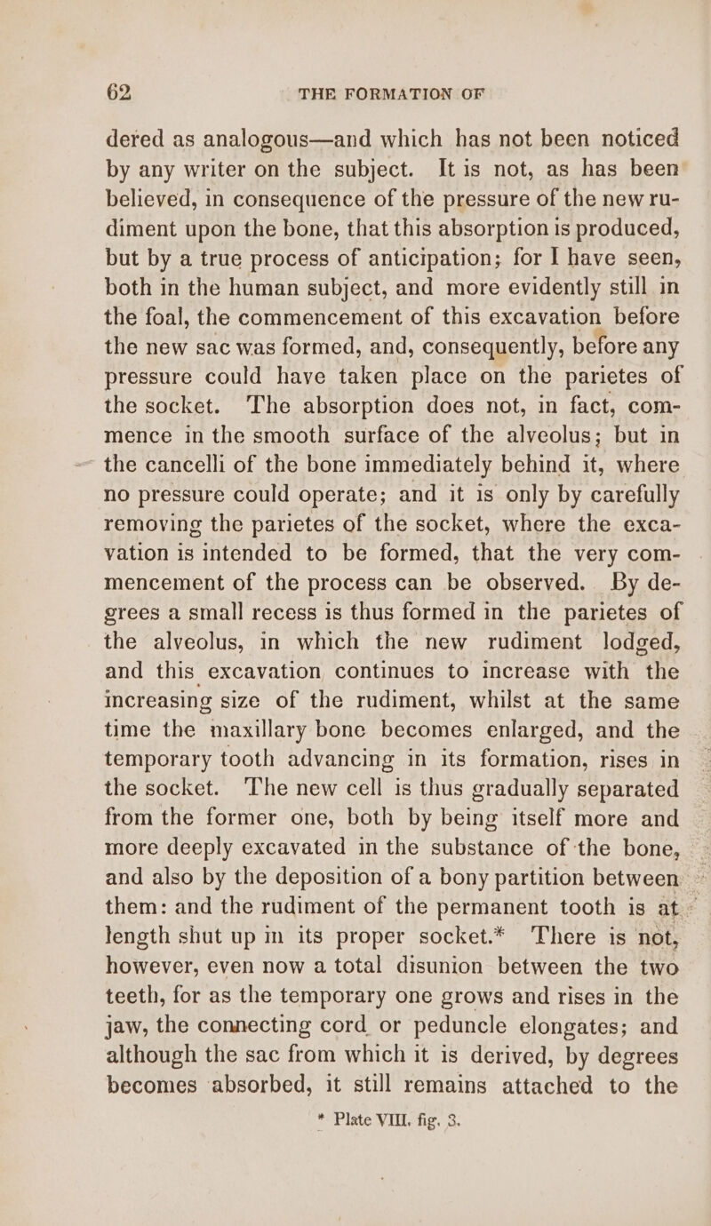 dered as analogous—and which has not been noticed by any writer on the subject. It is not, as has been believed, in consequence of the pressure of the new ru- diment upon the bone, that this absorption is produced, but by a true process of anticipation; for I have seen, both in the human subject, and more evidently still in the foal, the commencement of this excavation before the new sac was formed, and, consequently, before any pressure could have taken place on the parietes of the socket. The absorption does not, in fact, com- mence in the smooth surface of the alveolus; but in the cancelli of the bone immediately behind it, where no pressure could operate; and it is only by carefully removing the parietes of the socket, where the exca- vation is intended to be formed, that the very com- mencement of the process can be observed. By de- grees a small recess is thus formed in the parietes of the alveolus, in which the new rudiment lodged, and this excavation continues to increase with the increasing size of the rudiment, whilst at the same time the maxillary bone becomes enlarged, and the ~ temporary tooth advancing in its formation, rises in the socket. The new cell is thus gradually separated from the former one, both by being itself more and more deeply excavated in the substance of the bone, and also by the deposition of a bony partition between ~ them: and the rudiment of the permanent tooth is at ~ length shut up in its proper socket.* There is not, however, even now a total disunion between the two teeth, for as the temporary one grows and rises in the jaw, the connecting cord or peduncle elongates; and although the sac from which it is derived, by degrees becomes absorbed, it still remains attached to the
