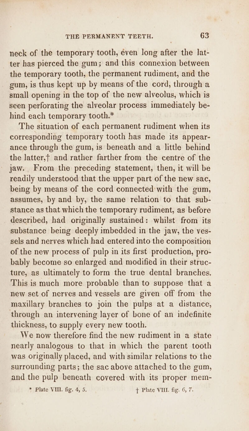 neck of the temporary tooth, even long after the lat- ter has pierced the gum; and this connexion between the temporary tooth, the permanent rudiment, and the gum, is thus kept up by means of the cord, through a small opening in the top of the new alveolus, which is seen perforating the alveolar process immediately be- hind each temporary tooth.* The situation of each permanent rudiment when its corresponding temporary tooth has made its appear- ance through the gum, is beneath and a little behind the latter,t and rather farther from the centre of the jaw. From the preceding statement, then, it will be readily understood that the upper part of the new sac, being by means of the cord connected with the gum, assumes, by and by, the same relation to that sub- stance as that which the temporary rudiment, as before described, had originally sustained: whilst from its substance being deeply imbedded in the jaw, the ves- sels and nerves which had entered into the composition of the new process of pulp in its first production, pro- bably become so enlarged and modified in their struc- ture, as ultimately to form the true dental branches. This is much more probable than to suppose that a new set of nerves and vessels are given off from the maxillary branches to join the pulps at a distance, through an intervening layer of bone of an indefinite thickness, to supply every new tooth. We now therefore find the new rudiment in a state nearly analogous to that in which the parent tooth was originally placed, and with similar relations to the surrounding parts; the sac above attached to the gum, and the pulp beneath covered with its proper mem- * Plate VIII. fig. 4, 5. t Plate VIII. fig. 6, 7.
