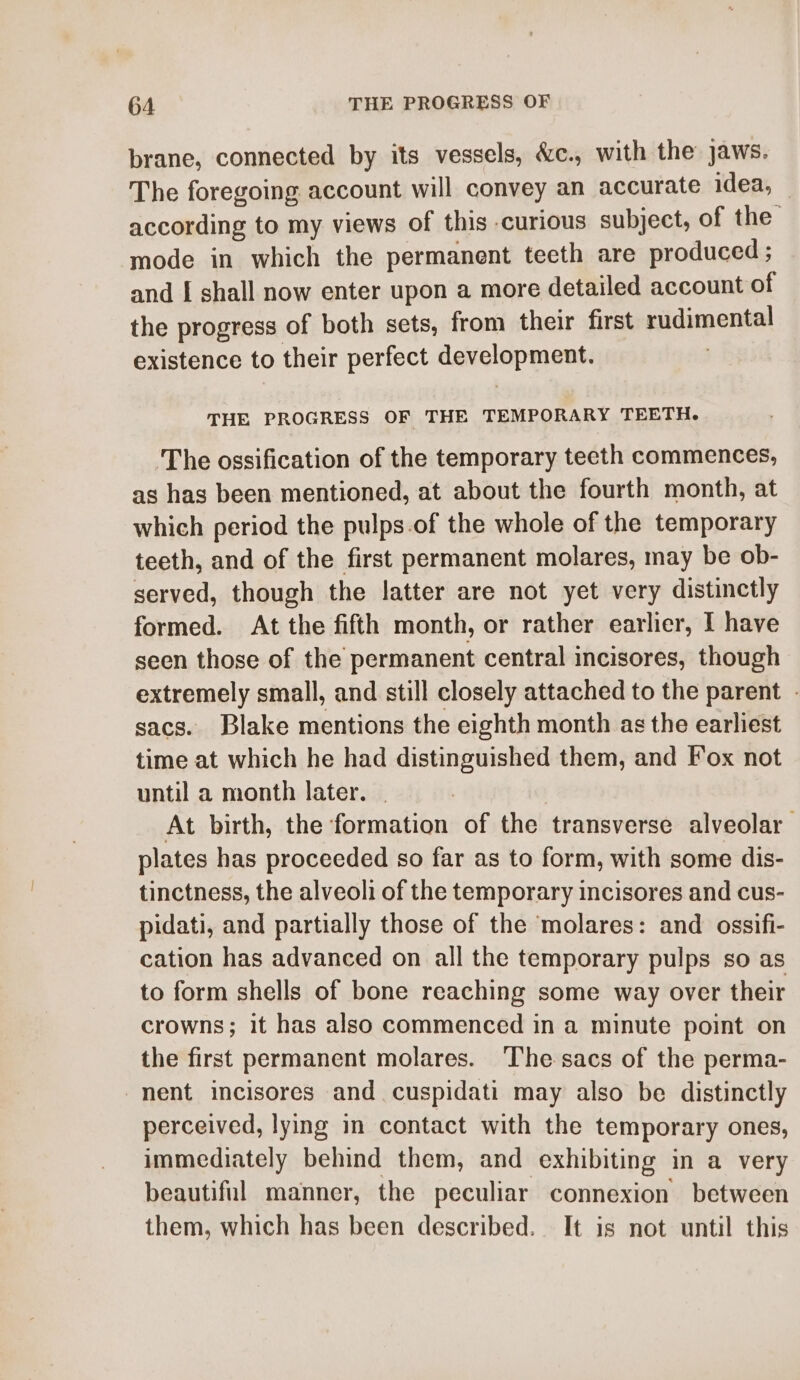 brane, connected by its vessels, &amp;c., with the jaws. The foregoing account will convey an accurate idea, according to my views of this curious subject, of the mode in which the permanent teeth are produced ; and I shall now enter upon a more detailed account of the progress of both sets, from their first rudimental existence to their perfect development. THE PROGRESS OF THE TEMPORARY TEETH. The ossification of the temporary teeth commences, as has been mentioned, at about the fourth month, at which period the pulps.of the whole of the temporary teeth, and of the first permanent molares, may be ob- served, though the latter are not yet very distinctly formed. At the fifth month, or rather earlier, I have seen those of the permanent central incisores, though extremely small, and still closely attached to the parent - sacs. Blake mentions the eighth month as the earliest time at which he had distinguished them, and Fox not until a month later. . | At birth, the formation of the transverse alveolar plates has proceeded so far as to form, with some dis- tinctness, the alveoli of the temporary incisores and cus- pidati, and partially those of the molares: and ossifi- cation has advanced on all the temporary pulps so as to form shells of bone reaching some way over their crowns; it has also commenced in a minute point on the first permanent molares. The sacs of the perma- nent incisores and. cuspidati may also be distinctly perceived, lying in contact with the temporary ones, immediately behind them, and exhibiting in a very beautiful manner, the peculiar connexion between them, which has been described. It is not until this