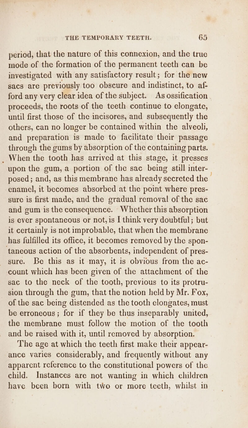 period, that the nature of this connexion, and the true mode of the formation of the permanent teeth can be investigated with any satisfactory result; for the new sacs are previously too obscure and indistinct, to af- ford any very clear idea of the subject. As ossification . proceeds, the roots of the teeth continue to elongate, until first those of the incisores, and subsequently the others, can no longer be contained within the alveoli, and preparation is made to facilitate their passage through the gums by absorption of the containing parts. _ When the tooth has arrived at this stage, it presses upon the gum, a portion of the sac being still inter- posed; and, as this membrane has already secreted the enamel, it becomes absorbed at the point where pres- sure is first made, and the gradual removal of the sac and gum is the consequence. Whether this absorption is ever spontaneous or not, is I think very doubtful; but it certainly is not improbable, that when the membrane has fulfilled its office, it becomes removed by the spon- taneous action of the absorbents, independent of pres- sure. Be this as it may, it is obvious from the ac- count which has been given of the attachment of the sac to the neck of the tooth, previous to its protru- sion through the gum, that the notion held by Mr. Fox, of the sac being distended as the tooth elongates, must be erroneous; for if they be thus inseparably united, the membrane must follow the motion of the tooth and be raised with it, until removed by absorption. The age at which the teeth first make their appear- ance varies considerably, and frequently without any apparent reference to the constitutional powers of the child. Instances are not wanting in which children have been born with two or more teeth, whilst in