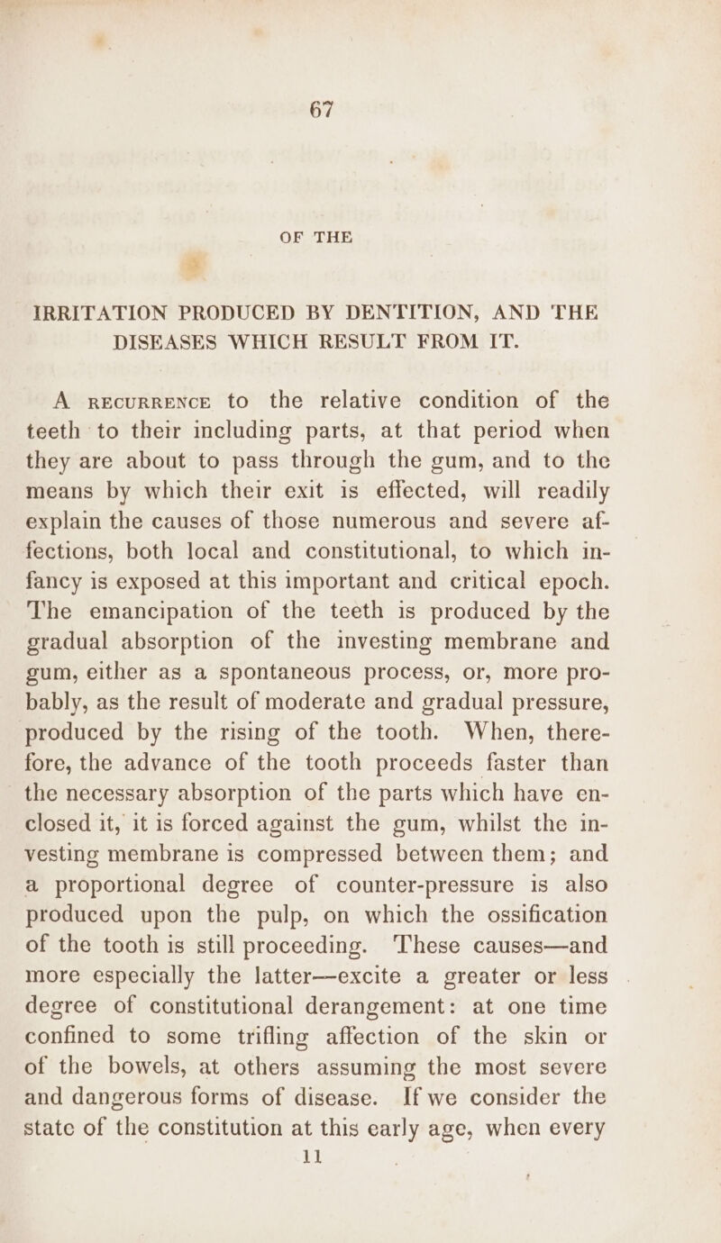 OF THE 3 IRRITATION PRODUCED BY DENTITION, AND THE DISEASES WHICH RESULT FROM IT. A recurrence to the relative condition of the teeth to their including parts, at that period when they are about to pass through the gum, and to the means by which their exit is effected, will readily explain the causes of those numerous and severe af- fections, both local and constitutional, to which in- fancy is exposed at this important and critical epoch. The emancipation of the teeth is produced by the gradual absorption of the investing membrane and gum, either as a spontaneous process, or, more pro- bably, as the result of moderate and gradual pressure, produced by the rising of the tooth. When, there- fore, the advance of the tooth proceeds faster than the necessary absorption of the parts which have en- closed it, it is forced against the gum, whilst the in- vesting membrane is compressed between them; and a proportional degree of counter-pressure is also produced upon the pulp, on which the ossification of the tooth is still proceeding. ‘These causes—and more especially the latter—excite a greater or less degree of constitutional derangement: at one time confined to some trifling affection of the skin or of the bowels, at others assuming the most severe and dangerous forms of disease. If we consider the state of the constitution at this early age, when every 11