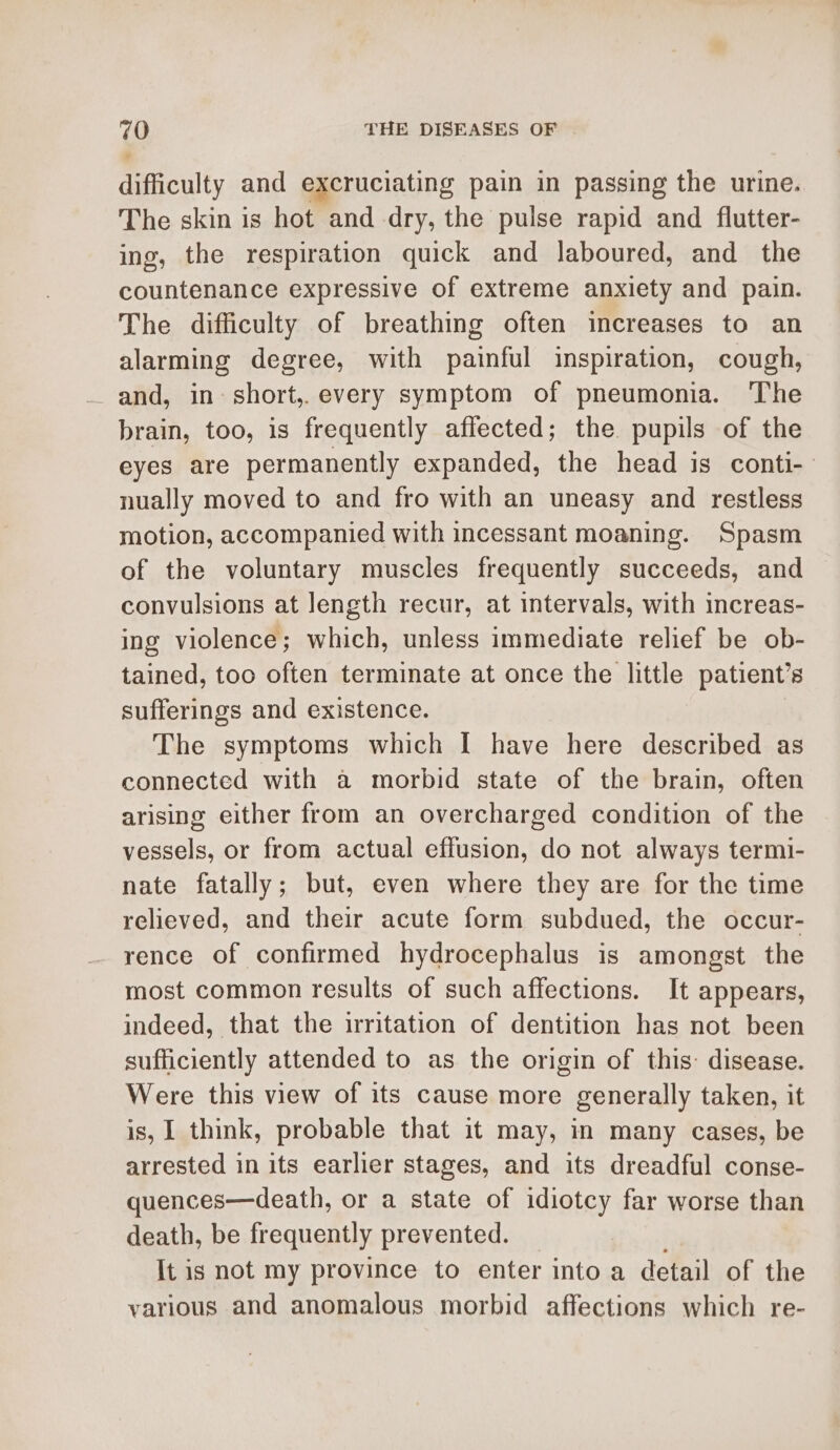difficulty and excruciating pain in passing the urine. The skin is hot and dry, the pulse rapid and flutter- ing, the respiration quick and laboured, and the countenance expressive of extreme anxiety and pain. The difficulty of breathing often increases to an alarming degree, with painful inspiration, cough, and, in: short,.every symptom of pneumonia. The brain, too, is frequently affected; the. pupils of the eyes are permanently expanded, the head is conti- nually moved to and fro with an uneasy and restless motion, accompanied with incessant moaning. Spasm of the voluntary muscles frequently succeeds, and convulsions at length recur, at intervals, with increas- ing violence; which, unless immediate relief be ob- tained, too often terminate at once the little patient’s sufferings and existence. The symptoms which I have here described as connected with a morbid state of the brain, often arising either from an overcharged condition of the vessels, or from actual effusion, do not always termi- nate fatally; but, even where they are for the time relieved, and their acute form subdued, the occur- rence of confirmed hydrocephalus is amongst the most common results of such affections. It appears, indeed, that the irritation of dentition has not been sufficiently attended to as the origin of this: disease. Were this view of its cause more generally taken, it is, I think, probable that it may, in many cases, be arrested in its earlier stages, and its dreadful conse- quences—death, or a state of idiotcy far worse than death, be frequently prevented. It is not my province to enter into a detail of the various and anomalous morbid affections which re-