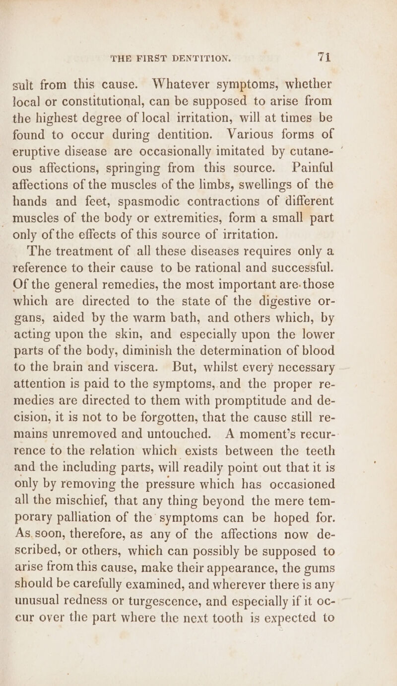 sult from this cause. Whatever symptoms, whether local or constitutional, can be supposed to arise from the highest degree of local irritation, will at times be found to occur during dentition. Various forms of eruptive disease are occasionally imitated by cutane- ° ous affections, springing from this source. Painful affections of the muscles of the limbs, swellings of the hands and feet, spasmodic contractions of different _ muscles of the body or extremities, form a small part only of the effects of this source of irritation. The treatment of all these diseases requires only a reference to their cause to be rational and successful. Of the general remedies, the most important are-those which are directed to the state of the digestive or- gans, aided by the warm bath, and others which, by acting upon the skin, and especially upon the lower parts of the body, diminish the determination of blood to the brain and viscera. But, whilst every necessary attention is paid to the symptoms,.and the proper re- medies are directed to them with promptitude and de- cision, it is not to be forgotten, that the cause still re- mains unremoved and untouched. A moment’s recur-: rence to the relation which exists between the teeth and the including parts, will readily point out that it is only by removing the pressure which has occasioned all the mischief, that any thing beyond the mere tem- porary palliation of the symptoms can be hoped for. As.soon, therefore, as any of the affections now de- scribed, or others, which can possibly be supposed to arise from this cause, make their appearance, the gums should be carefully examined, and wherever there is any unusual redness or turgescence, and especially if it oc- cur over the part where the next tooth is expected to