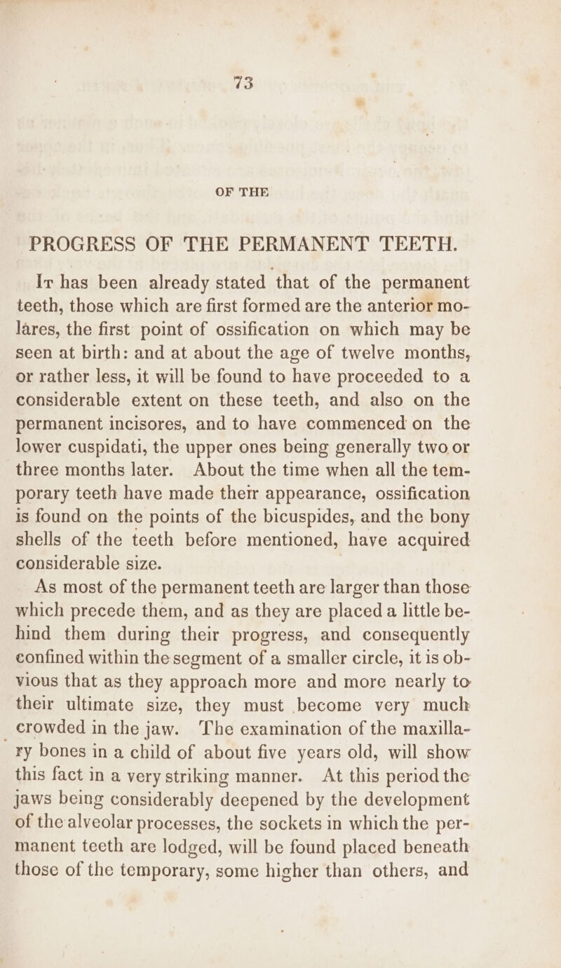 OF THE PROGRESS OF THE PERMANENT TEETH. Ir has been already stated that of the permanent teeth, those which are first formed are the anterior mo- lares, the first point of ossification on which may be seen at birth: and at about the age of twelve months, or rather less, it will be found to have proceeded to a considerable extent on these teeth, and also on the permanent incisores, and to have commenced on the lower cuspidati, the upper ones being generally two or three months later. About the time when all the tem- porary teeth have made thetr appearance, ossification is found on the points of the bicuspides, and the bony shells of the teeth before mentioned, have acquired considerable size. | As most of the permanent teeth are larger than those which precede them, and as they are placed a little be- hind them during their progress, and consequently confined within the segment of a smaller circle, it is ob- vious that as they approach more and more nearly to their ultimate size, they must become very much _ crowded in the jaw. ‘The examination of the maxilla- ry bones in a child of about five years old, will show this fact in a very striking manner. At this period the jaws being considerably deepened by the development of the alveolar processes, the sockets in which the per- manent teeth are lodged, will be found placed beneath those of the temporary, some higher than others, and