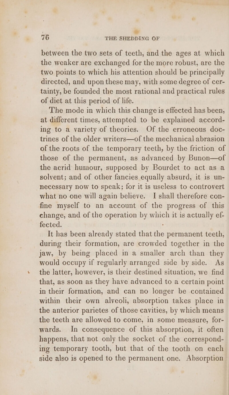 76 THE SHEDDING OF between the two sets of teeth, and the ages at which the weaker are exchanged for the more robust, are the two points to which his attention should be principally directed, and upon these may, with some degree of cer- tainty, be founded the most rational and practical rules of diet at this period of life. The mode in which this change is effected has been, at different times, attempted to be explained accord- ing to a variety of theories. Of the erroneous doc- trines of the older writers—of the mechanical abrasion of the roots of the temporary teeth, by the friction of those of the permanent, as advanced by Bunon—of the acrid humour, supposed by Bourdet to act as a solvent; and of other fancies equally absurd, it is un- necessary now to speak; for it is useless to controvert what no one will again believe. I shall therefore con- fine myself to an account of the progress of this change, and of the operation by which it is actually ef- fected. It has been already stated that the permanent teeth, during their formation, are crowded together in the jaw, by being placed in a smaller arch than they would occupy if regularly arranged side by side. As the latter, however, is their destined situation, we find that, as soon as they have advanced to a certain point in their formation, and can no longer be contained within their own alveoli, absorption takes place in the anterior parietes of those cavities, by which means the teeth are allowed to come, in some measure, for- wards. In consequence of this absorption, it often happens, that not only the socket of the correspond- ing temporary tooth, but that of the tooth on each side also is opened to the permanent one. Absorption