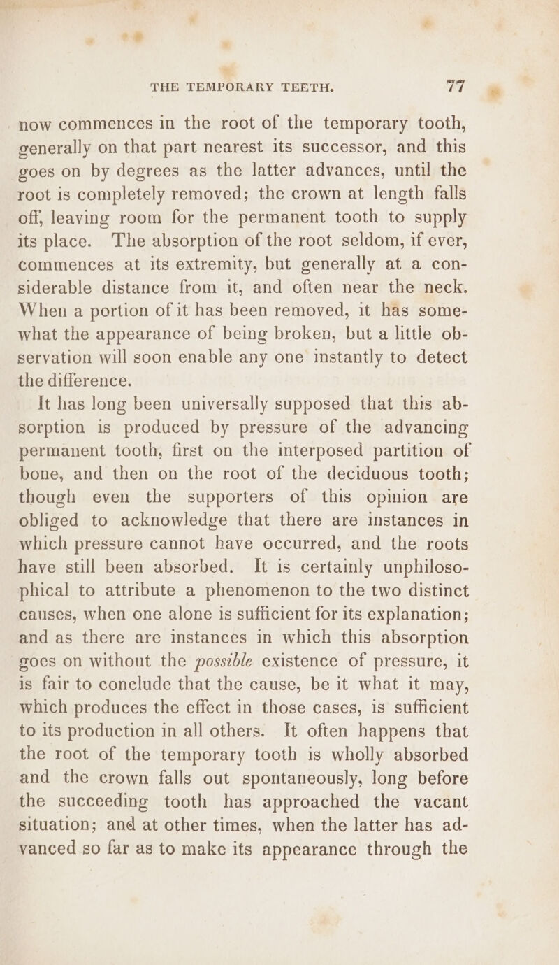 generally on that part nearest its successor, and this goes on by degrees as the latter advances, until the root is completely removed; the crown at length falls off, leaving room for the permanent tooth to supply its place. The absorption of the root seldom, if ever, commences at its extremity, but generally at a con- siderable distance from it, and often near the neck. When a portion of it has been removed, it has some- what the appearance of being broken, but a little ob- servation will soon enable any one instantly to detect the difference. It has long been universally supposed that this ab- sorption is produced by pressure of the advancing permanent tooth, first on the interposed partition of bone, and then on the root of the deciduous tooth; though even the supporters of this opinion are obliged to acknowledge that there are instances in which pressure cannot have occurred, and the roots have still been absorbed. It is certainly unphiloso- phical to attribute a phenomenon to the two distinct causes, when one alone is sufficient for its explanation; and as there are instances in which this absorption goes on without the posseble existence of pressure, it is fair to conclude that the cause, be it what it may, which produces the effect in those cases, is sufficient to its production in all others. It often happens that the root of the temporary tooth is wholly absorbed and the crown falls out spontaneously, long before the succeeding tooth has approached the vacant situation; and at other times, when the latter has ad- vanced so far as to make its appearance through the