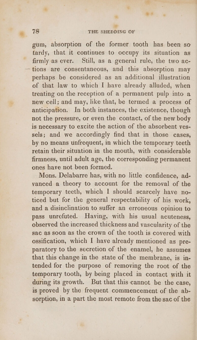 718 THE SHEDDING OF gum, absorption of the former tooth has been so tardy, that it continues to occupy its situation as firmly as ever. Still, as a general rule, the two ac- ~tions are consentaneous, and this absorption may perhaps be considered as an additional illustration of that law to which I have already alluded, when treating on the reception of a permanent pulp into a new cell; and may, like that, be termed a process of anticipation. In both instances, the existence, though not the pressure, or even the contact, of the new body Is necessary to excite the action of the absorbent ves- sels; and we accordingly find that in those cases, by no means unfrequent, in which the temporary teeth retain their situation in the mouth, with considerable firmness, until adult age, the corresponding permanent ones have not been formed. Mons. Delabarre has, with no little confidence, ad- vanced a theory to account for the removal of the temporary teeth, which I should scarcely have no- ticed but for the general respectability of his work, and a disinclination to suffer an erroneous opinion to pass unrefuted. Having, with his usual acuteness, observed the increased thickness and vascularity of the sac as soon as the crown of the tooth is covered with ossification, which I have already mentioned as pre- paratory to the secretion of the enamel, he assumes that this change in the state of the membrane, is in- tended for the purpose of removing the root of the temporary tooth, by being placed in contact with it during its growth. But that this cannot be the case, is proved by the frequent commencement of the ab- sorption, in a part the most remote from the sac of the