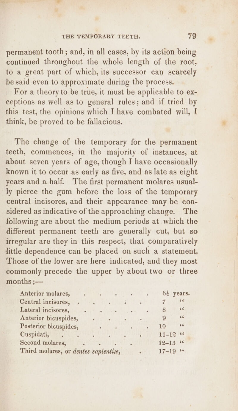 permanent tooth; and, in all cases, by its action being continued throughout the whole length of the root, to a great part of which, its successor can scarcely be said even to approximate during the process. For a theory to be true, it must be applicable to ex- ceptions as well as to general rules; and if tried by this test, the opinions which I have combated will, I think, be proved to be fallacious. The change of the temporary for the permanent teeth, commences, in the majority of instances, at about seven years of age, though I have occasionally known it to occur as early as five, and as late as eight years and a half. The first permanent molares usual- central incisores, and their appearance may be con- sidered as indicative of the approaching change. The following are about the medium periods at which the different permanent teeth are generally cut, but so irregular are they in this respect, that comparatively little dependence can be placed on such a statement. Those of the lower are here indicated, and they most commonly precede the upper by about two or three months ;— Anterior molares, : : : : : 63 years. Central incisores, . : ; i ; 7 ay Lateral incisores, : , : F : 8 sé Anterior bicuspides, , : ; : 9 es Posterior bicuspides, : : ; ae LU e Cuspidati, . ; : ‘ : : 11-12 * Second molares, 5 ; 12-13 § Third molares, or dentes Vee ‘ 17-19 *