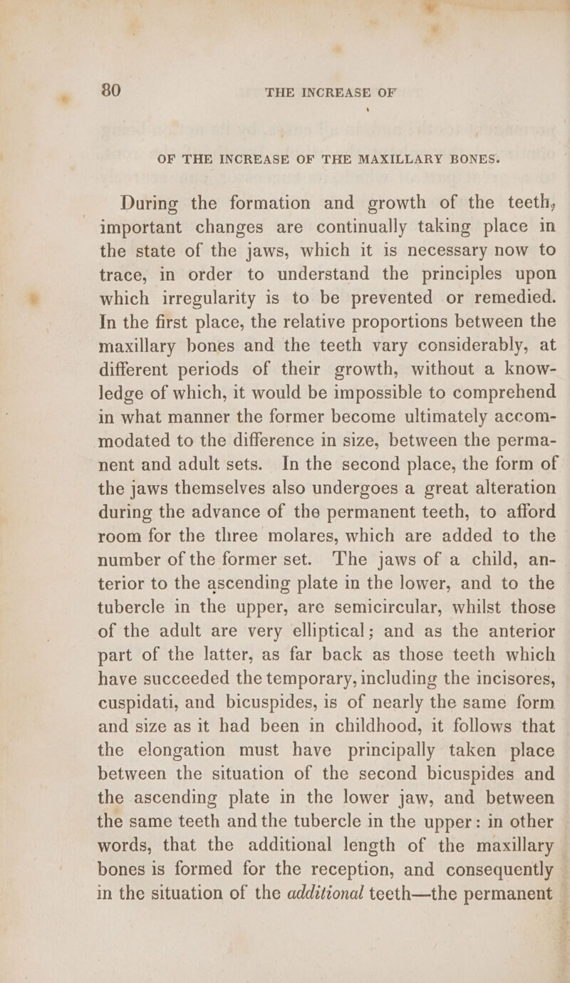 * 80 THE INCREASE OF 4 OF THE INCREASE OF THE MAXILLARY BONES. During the formation and growth of the teeth, important changes are continually taking place in the state of the jaws, which it is necessary now to trace, in order to understand the principles upon which irregularity is to be prevented or remedied. In the first place, the relative proportions between the maxillary bones and the teeth vary considerably, at different periods of their growth, without a know- ledge of which, it would be impossible to comprehend in what manner the former become ultimately accom- modated to the difference in size, between the perma- nent and adult sets. In the second place, the form of the jaws themselves also undergoes a great alteration during the advance of the permanent teeth, to afford room for the three molares, which are added to the number of the former set. The jaws of a child, an- terior to the ascending plate in the lower, and to the tubercle in the upper, are semicircular, whilst those of the adult are very elliptical; and as the anterior part of the latter, as far back as those teeth which have succeeded the temporary, including the incisores, cuspidati, and bicuspides, is of nearly the same form and size as it had been in childhood, it follows that the elongation must have principally taken place between the situation of the second bicuspides and the ascending plate in the lower jaw, and between the same teeth and the tubercle in the upper: in other words, that the additional length of the maxillary bones is formed for the reception, and consequently — in the situation of the additional teeth—the permanent ©