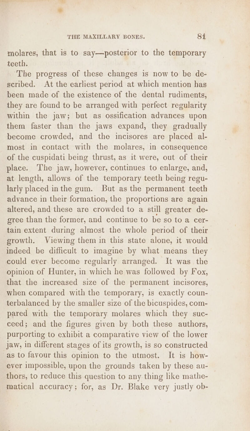 THE MAXILLARY BONES. Si molares, that is to say—posterior to the temporary teeth. ‘The progress of these changes is now to be de- scribed. At the earliest period at which mention has been made of the existence of the dental rudiments, they are found to be arranged with perfect regularity within the jaw; but as ossification advances upon them faster than the jaws expand, they gradually become crowded, and the incisores are placed al- most in contact with the molares, in consequence of the cuspidati being thrust, as it were, out of their place. The jaw, however, continues to enlarge, and, at length, allows of the temporary teeth being regu- larly placed inthe gum. But as the permanent teeth advance in their formation, the proportions are again altered, and these are crowded to a still greater de- cree than the former, and continue to be so to a cer- tain extent during almost the whole period of their growth. Viewing them in this state alone, it would indeed be difficult to imagine by what means they could ever become regularly arranged. It was the opinion of Hunter, in which he was followed by Fox, that the increased size of the permanent incisores, when compared with the temporary, is exactly coun- terbalanced by the smaller size of the bicuspides, com- pared with the temporary molares which they suc- ceed; and the figures given by both these authors, purporting to exhibit a comparative view of the lower jaw, in different stages of its growth, is so constructed as to favour this opinion to the utmost. It is how- ever impossible, upon the grounds taken by these au- thors, to reduce this question to any thing like mathe- matical accuracy; for, as Dr. Blake very justly ob-