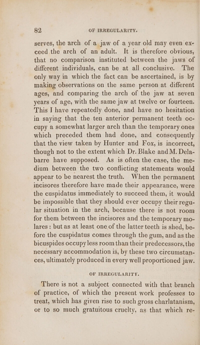 serves, the arch of a jaw of a year old may even ex- ceed the arch of an adult. It is therefore obvious, that no comparison instituted between the jaws of different individuals, can be at all conclusive. The only way in which the fact can be ascertained, is by making observations on the same person at different ages, and comparing the arch of the jaw at seven years of age, with the same jaw at twelve or fourteen. This I have repeatedly done, and have no hesitation in saying that the ten anterior permanent teeth oc- cupy a somewhat larger arch than the temporary ones which preceded them had done, and consequently that the view taken by Hunter and Fox, is incorrect, though not to the extent which Dr. Blake and M. Dela- barre have supposed. As is often the case, the me- dium between the two conflicting statements would appear to be nearest the truth. When the permanent incisores therefore have made their appearance, were the cuspidatus immediately to succeed them, it would be impossible that they should ever occupy their regu- lar situation in the arch, because there is not room for them between the incisores and the temporary mo- lares: but as at least one of the latter teeth is shed, be- fore the cuspidatus comes through the gum, and as the bicuspides occupy less room than their predecessors, the necessary accommodation is, by these two circumstan- ces, ultimately produced in every well proportioned jaw. OF IRREGULARITY. There is not a subject connected with that branch of practice, of which the present work professes to treat, which has given rise to such gross charlatanism, or to so much gratuitous cruelty, as that which re-